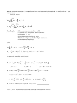 Solução: Aplique a continuidade e a componente x da equação da quantidade de movimento ao VC movendo-se com o prato
como mostrado.
Equações básicas:
ϭ
ϭ ϩ и
ϭ ϭ
ϩ ϭ ϩ и
0 1
0
0 3 0 1
( )
( ) ( )
∂
∂
∀
∂
∂
∀
∫∫
∫ ∫
t
d V dA
F F
t
u d u V dA
xyz
SCVC
B S xyz
VC
xyz
SC
x x
␳ ␳
␳ ␳
r r
r r
Considerações: (1) Escoamento permanente relativo ao VC.
(2) Nenhuma força resultante de pressão sobre o VC.
(3) Horizontal; FBx
ϭ 0.
(4) Escoamento uniforme em cada seção.
(5) Nenhuma variação na velocidade do jato relativa à pá.
(6) Escoamento incompressível.
Então,
0
4 4
4 4
0 020 0 010 2 36 10
2 2
3 4
3 4
2 2 2 2 2 4 2
ϭ и ϭ Ϫ Ϫ ϩ ϩ
ϭ Ϫ ϭ Ϫ ϭ ϫ Ϫ
r r
V dA V U
D d
A
A D d m m
xyz
SC∫
[ ]
( ) ( )
( ) ( , ) ( , ) ,
,
,
␲ ␲
␲ ␲
Da equação da quantidade de movimento,
R u V U
D
u V U
d
u V U A
u V U u V U u V U
R V U
D
V U
d
V U
x
x
ϭ Ϫ Ϫ ϩ ϩ Ϫ ϩ ϩ Ϫ
ϭ Ϫ ϭ Ϫ ϭϪ Ϫ
ϭϪ Ϫ ϩ Ϫ Ϫ Ϫ
1
2
2
2
3 3 4
1 2 3
2
2
2
2
2
4 4
40
4 4
␳
␲
␳
␲
␳
␳
␲
␳
␲
␳
( ) ( ) ( )
( ) cos
( ) ( ) ( )
,












{ }
°
␲␲
␳
␲
4
40
4
1 40
999 30 10 2 36 10 1 40
167
2 2
2 2 2
3
2
2
2
4 2
2
( ) cos
( ) ( ) ( cos )
( ) , ( cos )
( )
D d
V U D d
kg
m
m
s
m
N s
kg m
R N a força deve ser aplicada para a Rx x
Ϫ
ϭϪ Ϫ Ϫ ϩ
ϭϪ ϫ Ϫ ϫ ϫ ϩ ϫ
и
и
ϭϪ
Ϫ
°
°
°
← direita
{Nota: Ry ϭ Mg, pois não há fluxo líquido de quantidade de movimento na direção y.}
CAP004/4 11/6/02, 9:29 AM47
 