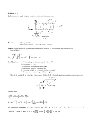 Problema 4.114
Dados: Uma série de pás atingidas por jatos contínuos, conforme mostrado.
Determine: (a) O ângulo do bocal, ␣.
(b) A força para manter a velocidade das pás constante.
Solução: Aplique a equação da quantidade de movimento usando o VC móvel com as pás como mostrado.
Equação básica:
ϭ ϭ
ϩ ϭ ϩ и
0 2 0 3( ) ( )
F F
t
u d u V dAS B xyz
VC
xyz xyz
SC
x x
∂
∂
∀∫ ∫␳ ␳
r r
Considerações: (1) Nenhuma força resultante de pressão sobre o VC.
(2) Horizontal; FBx
ϭ 0.
(3) Escoamento permanente relativo ao VC.
(4) Escoamento uniforme em cada seção.
(5) Nenhuma variação na velocidade relativa sobre a pá.
(6) Escoamento entra e sai tangencialmente às pás.
O ângulo do bocal pode ser obtido por trigonometria. O triângulo de velocidades para a entrada é mostrado no esquema:
Da lei de senos,
sen
V
sen
V
sen
U
sen
U
V
sen sen sen
Do esquema de velocidades o
Também V
rb
rb
␣ ␪ ␤
␤ ␪
␣ ␤ ␪ ␣ ␤ ␪
␪
ϭ
ϩ
ϭ
ϭ ϩ ϭ ϭ
ϭ ϩ ϩ ϭ Ϫ Ϫ ϭ Ϫ Ϫ ϭ ␣
Ϫ Ϫ
(
( )
,
( )
, , log ,
cos
90
90
50
86 6
120 30
90 90 90 30 30 30
1
1
1
1
1
1
)
1



 °





 °
° ° ° ° ° ° ← 
,, ;
cos
,
cos
, /ϭ ϭ ϭ ϫ ϭV sen V V
sen m
s
sen
m srb␣
␣
␪1
86 6
30
30
50 0
°
°
CAP004/4 11/6/02, 9:29 AM48
 