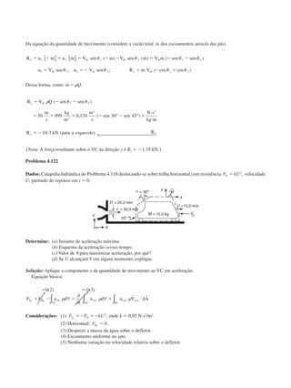 Da equação da quantidade de movimento (considere a vazão total ˙m dos escoamentos através das pás)
R u m u m V sen m V sen m V m sen sen
u V sen u V sen R m V
x rb rb rb
rb rb y rb
ϭ Ϫ ϩ ϭ Ϫ Ϫ ϭ Ϫ Ϫ
ϭ ϭϪ ϭ Ϫ ϩ
1 2 1 2 1 2
1 1 2 2 1 2
˙ ˙ ( ˙ ) ( ˙ ) ˙ ( )
, ; ˙ ( cos cos )
{ } { } ␪ ␪ ␪ ␪
␪ ␪ ␪ ␪
Dessa forma, como ˙ ,m Qϭ ␳
R V Q sen sen
m
s
kg
m
m
s
sen sen
N s
kg m
R kN para a R
x rb
x x
ϭ Ϫ Ϫ
ϭ ϫ ϫ Ϫ Ϫ ϫ
и
и
ϭϪ
␳ ␪ ␪( )
, ( )
, ( )
1 2
3
3 2
50 999 0 170 30 45
10 3
° °
← esquerda
{Nota: A força resultante sobre o VC na direção y é Ry ϭ Ϫ1,35 kN.}
Problema 4.122
Dados: Catapulta hidráulica do Problema 4.118 deslocando-se sobre trilha horizontal com resistência F kUD ϭ 2
, velocidade
U, partindo do repouso em t ϭ 0.
Determine: (a) Instante de aceleração máxima.
(b) Esquema da aceleração versus tempo.
(c) Valor de ␪ para maximizar aceleração, por quê?
(d) Se U alcançará V em algum momento; explique.
Solução: Aplique a componente x da quantidade de movimento ao VC em aceleração.
Equação básica:
ϭ
ϩ Ϫ ϭ ϩ и
0 2 0 3( ) ( )Ϸ
F F a d
t
u d u V dAS B rfx
VC
xyz xyz xyz
SCVC
x x
␳ ␳ ␳∀
∂
∂
∀∫ ∫∫
r r
Considerações: (1) F F kUS Dx
ϭϪ ϭϪ 2
, onde k ϭ 0,92 Nиs2
/m2
.
(2) Horizontal; FBx
ϭ 0 .
(3) Despreze a massa da água sobre o defletor.
(4) Escoamento uniforme no jato.
(5) Nenhuma variação na velocidade relativa sobre o defletor.
CAP004/4 11/6/02, 9:29 AM49
 