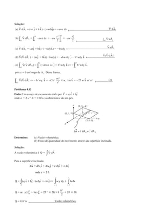 Solução:
( ) ( ˆ ˆ) ( ˆ)
( )
a V dA az j b k wdzj awz dz V dA
b V dA awz dz aw
z
aw
z
V dA
z
A
z
A
r r r r
r r r r
и ϭ ϩ и Ϫ ϭϪ и
и ϭ Ϫ ϭϪ ϭϪ и
1
1
01
2
0
1
2
1
1 1
1 12 2
← 

 ∫
← 
∫∫ 
← 
← 
( ) ( ˆ ˆ) ( ˆ)
( ) ( ) ( ˆ ˆ)( ) ˆ ˆ ( )
c V dA azj bk wdyk bwdy
V dA
d V V dA azj bk bwdy abwzdy j b wdy k
V V dA
r r
r r
r r r
r r r
и ϭ ϩ и Ϫ ϭϪ
и
и ϭ ϩ Ϫ ϭϪ Ϫ
и
2
2
2
1
2

←
∫∫ ∫
∫
( ) ( ) ( ˆ ˆ) ˆ,
. ,
( ) , ˆ ( )
s
ˆ ˆ / ( )
e V V dA abwz dz j b wdy k b wdy k
pois z ao longo de A Dessa forma
V V dA b wy k
m
w m k w k m s e
y
A
y
A
x
r r r
r r r
и ϭ Ϫ Ϫ ϭϪ
ϭ
и ϭϪ ϭϪ ϫ ϭϪ
2
02
2 2
0
1
2
2
2
2 2
2
2
3 2
1
0
5 1 25 
Problema 4.13
Dado: Um campo de escoamento dado por
r
V ayi bjϭ ϩˆ ˆ
onde a ϭ 2 sϪ1
, b ϭ 1 ft/s e as dimensões são em pés.
Determine: (a) Vazão volumétrica.
(b) Fluxo de quantidade de movimento através da superfície inclinada.
Solução:
A vazão volumétrica é Q V dAϭ и
r r
∫
Para a superfície inclinada
dA dA ı dA j c dyı c dxj
onde c ft
Q ayı bj cdyı cdxj acy dy bcdx
Q ac y bcx ft
ft
ft ft
Q ft s Vazão volumétrica
x y
A y o x
r
ϭ ϩ ϭ ϩ
ϭ
ϭ ϩ и ϩ ϭ ϩ
ϭ ϩ ϭ ϫ ϫ ϩ ϫ
ϭ
ϭ ϭ
Ϫ
ˆ ˆ ˆ ˆ
( ˆ ˆ) ( ˆ ˆ)
/
2
25 2 1
2
2 3
8
1
0
3
2
2 0
1
0
3 1
2
3
∫ ∫ ∫
] ]
← 
CAP004/1 11/8/02, 9:41 AM5
 