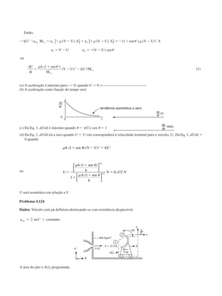 Então,
Ϫ Ϫ ϭ Ϫ Ϫ ϩ ϩ Ϫ ϭϪ ϩ Ϫ
ϭ Ϫ ϭϪ Ϫ
ϭ
ϩ
Ϫ Ϫ
kU a M u V U A u V U A sen V U A
u V U u V U sen
ou
dU
dt
A sen
M
V U kU M
rfx vc
vc
vc
2
1 2
2
1 2
2 2
1
1
␳ ␳ ␪ ␳
␪
␳ ␪
( ) ( ) ( ) ( )
( )
( )
( ) /
{ } { }
(1)
(a) A aceleração é máxima para t ϭ 0, quando U ϭ 0. ← 
(b) A aceleração como função do tempo será
(c) Da Eq. 1, dU/dt é máximo quando ␪ ϭ ␲/2 e sen ␪ ϭ 1
du
dt
máx.
← 
(d) Da Eq. 1, dU/dt irá a zero quando U Ͻ V; isto corresponderá à velocidade terminal para o veículo, Ut. Da Eq. 1, dU/dt ϭ
0 quando
ou
␳ ␪
␳ ␪
␳ ␪
A sen V U kU
U
A sen
k
A sen
k
V V
( ( )
( )
(
,
/
/
1
1
1
1
0 472
2 2
1 2
1 2
ϩ Ϫ ϭ
ϭ
ϩ
ϩ
ϩ
ϭ
)








U será assintótico em relação a V.
Problema 4.124
Dados: Veículo com pá defletora deslocando-se com resistência desprezível.
a m s cons terfx
ϭ ϭ2 2
/ tan
A área do jato é A(t), programada.
tendência assintótica a zero
CAP004/4 11/6/02, 9:29 AM50
 