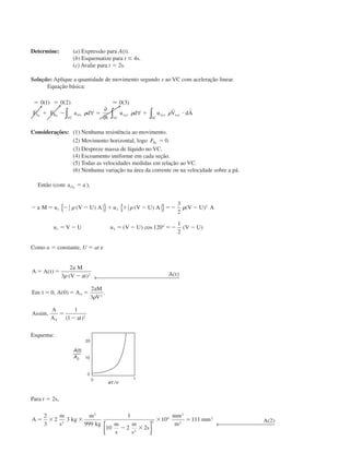 Determine: (a) Expressão para A(t).
(b) Esquematize para t Յ 4s.
(c) Avalie para t ϭ 2s.
Solução: Aplique a quantidade de movimento segundo x ao VC com aceleração linear.
Equação básica:
ϭ ϭ
ϩ Ϫ ϭ ϩ и
0 1 0 2 0 3( ) ( ) ( )Ϸ
F F a d
t
u d u V dAS B rfx
VC
xyz
VC
xyz
SC
xyzx x
␳ ␳ ␳∀
∂
∂
∀∫ ∫ ∫
r r
Considerações: (1) Nenhuma resistência ao movimento.
(2) Movimento horizontal, logo FBx
ϭ 0.
(3) Despreze massa de líquido no VC.
(4) Escoamento uniforme em cada seção.
(5) Todas as velocidades medidas em relação ao VC.
(6) Nenhuma variação na área da corrente ou na velocidade sobre a pá.
Então (com a arfx
ϭ ),
Ϫ ϭ Ϫ Ϫ ϩ ϩ Ϫ ϭϪ ␳ Ϫ
ϭ Ϫ ϭ Ϫ ϭϪ Ϫ
a M u V U A u V U A V U A
u V U u V U V U
1 2
2
1 2
3
2
120
1
2
␳ ␳( ) ( ) ( )
( ) cos ( )
{ } { }
°
Como a ϭ constante, U ϭ at e
A A t
a M
V at A t
Em t A A
aM
V
Assim
A
A at
ϭ ϭ
Ϫ
ϭ ϭ ϭ
ϭ
Ϫ
( )
( ) ( )
, ( ) .
,
( )
2
3
0 0
2
3
1
1
2
0 2
0
2
␳
␳
← 
Esquema:
Para t ϭ 2s,
A
m
s
kg
m
kg m
s
m
s
s
mm
m
mm Aϭ ϫ ϫ
Ϫ ϫ
ϫ ϭ
2
3
2 3
999
1
10 2 2
10 111 22
3
2
2
6
2
2
2




← 
( )
CAP004/4 11/6/02, 9:30 AM51
 