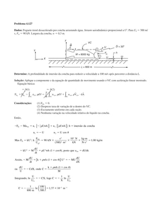 Problema 4.127
Dados: Foguete trenó desacelerado por concha arrastando água. Arrasto aerodinâmico proporcional a U2
. Para U0 ϭ 300 m/
s, FD ϭ 90 kN. Largura da concha, w ϭ 0,3 m.
Determine: A profundidade de imersão da concha para reduzir a velocidade a 100 m/s após percorrer a distância L.
Solução: Aplique a componente x da equação de quantidade de movimento usando o VC com aceleração linear mostrado.
Equação básica:
ϭ
ϩ Ϫ ϭ ϩ и
0 1 0 2( ) ( )Ϸ
F F a d
t
u d u V dAS B
VC
rfx xyz xyz xyz
SCVC
x x ∫ ∫∫∀
∂
∂
∀␳ ␳ ␳
r r
Considerações: (1) FBx ϭ 0.
(2) Despreze taxa de variação de u dentro do VC.
(3) Escoamento uniforme em cada seção.
(4) Nenhuma variação na velocidade relativa do líquido na concha.
Então,
Ϫ Ϫ ϭ Ϫ ϩ ϭ
ϭ Ϫ ϭ
ϭ ϭ ϫ ϫ ϫ
и
и
ϭ
Ϫ Ϫ ϭ ϩ ϭ
Ϫ
F Ma u Uwh u Uwh h imersão da concha
u U u U
Mas F kU k
F
U
kN
s
m
N
kN
kg m
N s
kg m
kU M
dU
dt
U wh posto que a dU dt
Assim
D rfx
D
D
rtx
1 2
1 2
2 0
0
2
2 2
3
2
2 2
2
90
300
10
1 00
1
␳ ␳
␪
␳ ␪
{ } { };
cos
;
( )
, /
( cos ), / .
, MM
dU
dt
k wh U MU
dU
dX
ou
dU
U
CdX onde C
k wh
M
Integrando
U
U
CX o C
X
U
U
C
m
m
ϭ ϩ ϩ ϭ Ϫ
ϭ Ϫ ϭ
ϩ ϩ
ϭ Ϫ ϭ Ϫ
ϭ Ϫ ϭ ϫ Ϫ Ϫ
␳ ␪
␳ ␪
( cos
,
( cos )
, ln , log ln
ln ,
1
1
1
1
800
100
300
1 37 10
2
0 0
3 1
)[ ]




CAP004/4 11/6/02, 9:30 AM52
 