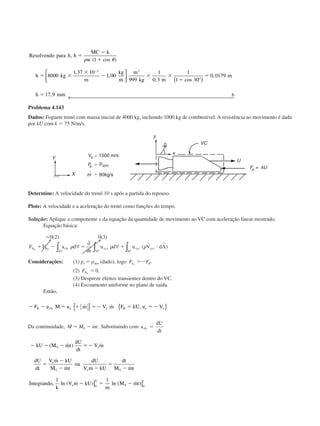 Resolvendo para h h
MC k
w
h kg
m
kg
m
m
kg m
m
h mm h
,
( cos )
,
,
, cos
,
,
ϭ
Ϫ
ϩ
ϭ ϫ
ϫ
Ϫ ϫ ϫ
ϩ
ϭ
ϭ
Ϫ
␳ ␪1
8000
1 37 10
1 00
999
1
0 3
1
1 30
0 0179
17 9
3 3



 °( )
← 
Problema 4.143
Dados: Foguete trenó com massa inicial de 4000 kg, incluindo 1000 kg de combustível. A resistência ao movimento é dada
por kU com k ϭ 75 N/m/s.
Determine: A velocidade do trenó 10 s após a partida do repouso.
Plote: A velocidade e a aceleração do trenó como funções do tempo.
Solução: Aplique a componente x da equação da quantidade de movimento ao VC com aceleração linear mostrado.
Equação básica:
ϭ
ϩ Ϫ ϭ ϩ и
0 2 0 3( ) ( )
( )F F a d
t
u d u V dAS B rfx
VC
xyz
VC
xyz xyz
SC
x x
␳ ␳ ␳∀
∂
∂
∀∫ ∫ ∫
r r
Considerações: (1) pe ϭ patm (dado), logo F FS Rx
ϭϪ .
(2) FBx
ϭ 0.
(3) Despreze efeitos transientes dentro do VC.
(4) Escoamento uniforme no plano de saída.
Então,
Ϫ Ϫ ϭ ϩ ϭϪ ϭ ϭϪF a M u m V m F kU VR rfx e e R e
˙ ˙ ,{ } { }ue
Da continuidade, M M mtϭ Ϫ0
˙ . Substituindo com a
dU
dt
rfx ϭ
Ϫ Ϫ Ϫ ϭϪ
ϭ
Ϫ
Ϫ Ϫ
ϭ
Ϫ
Ϫ ϭ Ϫ
kU M mt
dU
dt
V m
dU
dt
V m kU
M mt
ou
dU
V m kU
dt
M mt
Integrando
k
V m kU
m
M mt
e
e
e
e
U t
( ˙ ) ˙
˙
˙ ˙ ˙
, ln ( ˙ ) ln ( ˙ )
0
0 0
0 0 0
1 1
] ]
CAP004/4 11/6/02, 9:30 AM53
 