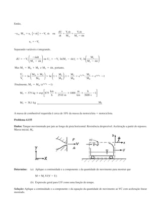 Então,
Ϫ ϭ ϩ ϭϪ ϭ ϭ
Ϫ
ϭϪ
a M u m V m ou
dU
dt
V m
M
V m
M mt
u V
rfx vc e e
e
vc
e
o
e e
˙ ˙
˙ ˙
˙
{ }
Separando variáveis e integrando,
dU V
mdt
M mt
ou U V M mt V
M
M mt
Mas M M M e M mt por to
U
V
M M
M
M
M
M
M
e
o
j e o o
t
e
o
o
o B F F
j
e
B F
B
F
B
F
ϭ Ϫ
Ϫ
Ϫ
ϭ Ϫ Ϫ ϭ
Ϫ
ϭ ϩ ϭ
ϭ
ϩ
ϭ ϩ ϩ
˙
˙
ln( ˙ ) ln
˙
˙ , tan ,
ln ln ;























1 1
BB
U V F
B
Uj V
F B
Uj V
F
F
e
M
M
e
Finalmente M M e
M kg
km
h
s
m
m
km
h
s
M kg M
j e e
e
F
ϭ ϭ Ϫ
ϭ Ϫ
ϭ ϫ ϫ ϫ ϫ Ϫ
ϭ
/ /
/
;
, ( )
exp
,
1
1
375 875
2510
1000
3600
1
38 1






← 
A massa de combustível requerida é cerca de 10% da massa da motocicleta ϩ motociclista.
Problema 4.155
Dados: Tanque movimentado por jato ao longo de pista horizontal. Resistência desprezível. Aceleração a partir do repouso.
Massa inicial, M0.
Determine: (a) Aplique a continuidade e a componente x da quantidade de movimento para mostrar que
M ϭ Mo V/(V Ϫ U)
(b) Expressão geral para U/V como uma função do tempo.
Solução: Aplique a continuidade e a componente x da equação da quantidade de movimento ao VC com aceleração linear
mostrado.
CAP004/4 11/6/02, 9:30 AM55
 