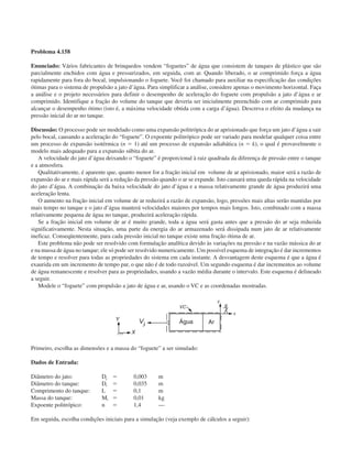 Problema 4.158
Enunciado: Vários fabricantes de brinquedos vendem “foguetes” de água que consistem de tanques de plástico que são
parcialmente enchidos com água e pressurizados, em seguida, com ar. Quando liberado, o ar comprimido força a água
rapidamente para fora do bocal, impulsionando o foguete. Você foi chamado para auxiliar na especificação das condições
ótimas para o sistema de propulsão a jato d’água. Para simplificar a análise, considere apenas o movimento horizontal. Faça
a análise e o projeto necessários para definir o desempenho de aceleração do foguete com propulsão a jato d’água e ar
comprimido. Identifique a fração do volume do tanque que deveria ser inicialmente preenchido com ar comprimido para
alcançar o desempenho ótimo (isto é, a máxima velocidade obtida com a carga d’água). Descreva o efeito da mudança na
pressão inicial do ar no tanque.
Discussão: O processo pode ser modelado como uma expansão politrópica do ar aprisionado que força um jato d’água a sair
pelo bocal, causando a aceleração do “foguete”. O expoente politrópico pode ser variado para modelar qualquer coisa entre
um processo de expansão isotérmica (n ϭ 1) até um processo de expansão adiabática (n ϭ k), o qual é provavelmente o
modelo mais adequado para a expansão súbita do ar.
A velocidade do jato d’água deixando o “foguete” é proporcional à raiz quadrada da diferença de pressão entre o tanque
e a atmosfera.
Qualitativamente, é aparente que, quanto menor for a fração inicial em volume de ar aprisionado, maior será a razão de
expansão do ar e mais rápida será a redução da pressão quando o ar se expande. Isto causará uma queda rápida na velocidade
do jato d’água. A combinação da baixa velocidade do jato d’água e a massa relativamente grande de água produzirá uma
aceleração lenta.
O aumento na fração inicial em volume de ar reduzirá a razão de expansão, logo, pressões mais altas serão mantidas por
mais tempo no tanque e o jato d’água manterá velocidades maiores por tempos mais longos. Isto, combinado com a massa
relativamente pequena de água no tanque, produzirá aceleração rápida.
Se a fração inicial em volume de ar é muito grande, toda a água será gasta antes que a pressão do ar seja reduzida
significativamente. Nesta situação, uma parte da energia do ar armazenado será dissipada num jato de ar relativamente
ineficaz. Conseqüentemente, para cada pressão inicial no tanque existe uma fração ótima de ar.
Este problema não pode ser resolvido com formulação analítica devido às variações na pressão e na vazão mássica do ar
e na massa de água no tanque; ele só pode ser resolvido numericamente. Um possível esquema de integração é dar incrementos
de tempo e resolver para todas as propriedades do sistema em cada instante. A desvantagem deste esquema é que a água é
exaurida em um incremento de tempo par, o que não é de todo razoável. Um segundo esquema é dar incrementos ao volume
de água remanescente e resolver para as propriedades, usando a vazão média durante o intervalo. Este esquema é delineado
a seguir.
Modele o “foguete” com propulsão a jato de água e ar, usando o VC e as coordenadas mostradas.
Primeiro, escolha as dimensões e a massa do “foguete” a ser simulado:
Dados de Entrada:
Diâmetro do jato: Dj ϭ 0,003 m
Diâmetro do tanque: Dt ϭ 0,035 m
Comprimento do tanque: L ϭ 0,1 m
Massa do tanque: Mt ϭ 0,01 kg
Expoente politrópico: n ϭ 1,4 —
Em seguida, escolha condições iniciais para a simulação (veja exemplo de cálculos a seguir):
Água Ar
CAP004/4 11/6/02, 9:30 AM57
 