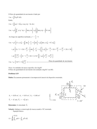 O fluxo de quantidade de movimento é dado por
f m V V dA. . ( )ϭ и␳
r r
∫
Então,
f m ayı bj acy dy bc dx
f m ı a cy dy abcy dx j abcy dy b cdx
Ao longo da erfície inclinada y
x
f m ı a c y abc
x
A
. . ( ˆ ˆ) ( )
. . ˆ ˆ
sup
. . ˆ
ϭ ϩ ϩ
ϭ ϩ ϩ ϩ
ϭϪ ϩ
ϭ ϩ Ϫ ϩ
∫
∫ ∫ ∫∫
















]
␳
␳ ␳
␳
0
1
2 2
0
3
2
0
3
0
1
2 3
3 0
1
3
1
3
11
2 2
3
2 2
2
1 2 3
0
3
2
2 0
1 2
0
3
1 2
3 2
0
3
1
2 2
2










] ]{ }





















∫ dx j abc y b cx
ı s ft
ft
abc
x
b
x j s
ft
s
ft
ft ft
s
ft ft
ϩ ϩ
ϭ ϫ ϫ ϩ Ϫ ϩ ϩ␳ ϫ ϫ ϩ ϫ ϫϪ Ϫ
␳
␳
ˆ
ˆ ( ) ˆ


















{ } ← 
ϭ ϩ ϫ ϫ ϫ ϩ ϩ
ϭ ϩ
Ϫ
␳ ␳
␳
ˆ , ˆ
. . , ˆ ˆ
ı
ft
s
s
ft
s
ft ft j
ft
s
ft
s
f m ı j
ft
s
Fluxo da quantidade de movimento
8
3
2 2 2 5 2 6
7 67 8
4
2
1 2
4
2
4
2
4
2

Notas: As unidades de massa específica são slug/ft3
.
O fluxo de quantidade de movimento tem unidades slug.
ft/s2
(ou lbf).
Problema 4.19
Dados: Escoamento permanente e incompressível através do dispositivo mostrado.
A m A m A m
V ı m s V j m s
1
2
2
2
3
2
1 2
0 05 0 01 0 06
4 8
ϭ ϭ ϭ
ϭ ϭ Ϫ
, , , , ,
ˆ / , ˆ /
r r
Determine: A velocidade
r
V3.
Solução: Aplique a conservação de massa usando o VC mostrado.
Equação básica:
ϭ
ϭ ␳ ϩ ␳ и
0 1
0
( )
∂
∂
∀∫ ∫t VC SC
d V dA
r r
CAP004/1 11/8/02, 9:41 AM6
 