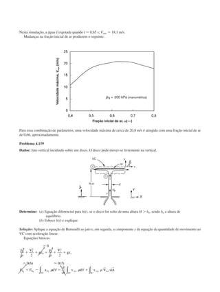 Nesta simulação, a água é esgotada quando t Ϸ 0,65 s; Vmáx ϭ 18,1 m/s.
Mudanças na fração inicial de ar produzem o seguinte:
Para essa combinação de parâmetros, uma velocidade máxima de cerca de 20,8 m/s é atingida com uma fração inicial de ar
de 0,66, aproximadamente.
Problema 4.159
Dados: Jato vertical incidindo sobre um disco. O disco pode mover-se livremente na vertical.
Determine: (a) Equação diferencial para h(t), se o disco for solto de uma altura H Ͼ h0, sendo h0 a altura de
equilíbrio.
(b) Esboce h(t) e explique.
Solução: Aplique a equação de Bernoulli ao jato e, em seguida, a componente y da equação da quantidade de movimento ao
VC com aceleração linear.
Equações básicas:
ϭ
ϩ ϩ ϭ ϩ ϩ
ϭ
ϩ Ϫ ϭ ϩ и
0
2 2
0 6 0 7
0 0
2
0
1 1
2
1
p V
gz
p V
gz
F a d
t
v d v V dAB rfy
VC
xyz
VC
xyz
SC
xyzy
␳ ␳
␳ ␳ ␳
( ) ( )Ϸ
FSy
∀
∂
∂
∀∫ ∫ ∫
r r
Velocidademáxima,Vmáx(m/s)
Fração inicial de ar, ␣(––)
(manométrica)
CAP004/4 11/6/02, 9:30 AM60
 