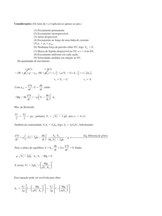 Considerações: (Os itens de 1 a 4 aplicam-se apenas ao jato.)
(1) Escoamento permanente.
(2) Escoamento incompressível.
(3) Atrito desprezível.
(4) Escoamento ao longo de uma linha de corrente.
(5) p1 ϭ p0 ϭ patm.
(6) Nenhuma força de pressão sobre VC, logo FSy
ϭ 0.
(7) Massa de líquido desprezível no VC e v Ϸ 0 no VC.
(8) Escoamento uniforme em cada seção.
(9) Velocidades medidas em relação ao VC.
Da quantidade de movimento
Ϸ Ϸ
Ϸ
0 7 0 7
0
1 1 1 2
1
2
1 1 2
2
2
2
2 1
2
1
( ) ( )
( ) ( ) ( ) ˙
, ,
Ϫ ϩ Ϫ ϩ ϭ Ϫ Ϫ ϩ
ϭ Ϫ
ϭ ϭ
Ϫ Ϫ ϭϪ Ϫ
␻ ␻M m g a M m v V U A v m
v V U v
Com a
d h
dt
U
dh
dt
então
Mg M
d h
dt
V
dh
dt
A
rfy
rfy
␳
␳
{ } { }




Mas, de Bernoulli,
V V
gz por to V V gh pois z h t1
2
0
2
1 1 0
2
1
2 2
2ϭ Ϫ ϭ Ϫ ϭ, tan , , ( )
Também da continuidade, V1A1 ϭ V0A0, logo, A1 ϭ A0V0/V1. Substituindo,
d h
dt
V gh
dh
dt
A V
M V gh
g
Eq Diferencial p h t
Para a altura de equilíbrio h h
dh
dt
e
d h
dt
Então
V gh A V Mg
E assim V gh
Mg
V
o
o o
o
o
o o o o
o o
o
2
2
2
2
2
2
2
2
2
2
2
0 0
2 0
2
ϭ Ϫ Ϫ
Ϫ
Ϫ
ϭ ϭ ϭ
Ϫ Ϫ ϭ
Ϫ ϭ
␳
␳
␳




← 
. / ( )
, , . ,
,
AAo






2
Esta equação pode ser resolvida para obter
h
V
g
Mg
V A
V
g
Mg
mV
o
o
o o
o
o
ϭ Ϫ ϭ Ϫ
2
2
2
2
2
2
1
2
1
␳



























˙
CAP004/4 11/6/02, 9:30 AM61
 