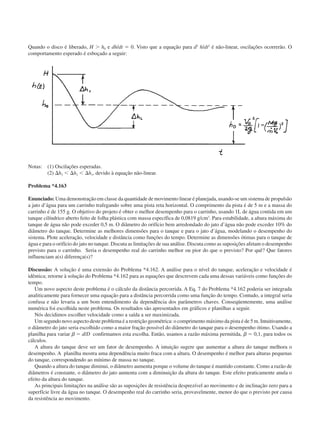 Quando o disco é liberado, H Ͼ h0 e dh/dt ϭ 0. Visto que a equação para d2
h/dt2
é não-linear, oscilações ocorrerão. O
comportamento esperado é esboçado a seguir:
Notas: (1) Oscilações esperadas.
(2) ⌬h3 Ͻ ⌬h2 Ͻ ⌬h1, devido à equação não-linear.
Problema *4.163
Enunciado: Uma demonstração em classe da quantidade de movimento linear é planejada, usando-se um sistema de propulsão
a jato d’água para um carrinho trafegando sobre uma pista reta horizontal. O comprimento da pista é de 5 m e a massa do
carrinho é de 155 g. O objetivo do projeto é obter o melhor desempenho para o carrinho, usando 1L de água contida em um
tanque cilíndrico aberto feito de folha plástica com massa específica de 0,0819 g/cm3
. Para estabilidade, a altura máxima do
tanque de água não pode exceder 0,5 m. O diâmetro do orifício bem arredondado do jato d’água não pode exceder 10% do
diâmetro do tanque. Determine as melhores dimensões para o tanque e para o jato d’água, modelando o desempenho do
sistema. Plote aceleração, velocidade e distância como funções do tempo. Determine as dimensões ótimas para o tanque de
água e para o orifício do jato no tanque. Discuta as limitações de sua análise. Discuta como as suposições afetam o desempenho
previsto para o carrinho. Seria o desempenho real do carrinho melhor ou pior do que o previsto? Por quê? Que fatores
influenciam a(s) diferença(s)?
Discussão: A solução é uma extensão do Problema *4.162. A análise para o nível do tanque, aceleração e velocidade é
idêntica; retorne à solução do Problema *4.162 para as equações que descrevem cada uma dessas variáveis como funções do
tempo.
Um novo aspecto deste problema é o cálculo da distância percorrida. A Eq. 7 do Problema *4.162 poderia ser integrada
analiticamente para fornecer uma equação para a distância percorrida como uma função do tempo. Contudo, a integral seria
confusa e não levaria a um bom entendimento da dependência dos parâmetros chaves. Conseqüentemente, uma análise
numérica foi escolhida neste problema. Os resultados são apresentados em gráficos e planilhas a seguir.
Nós decidimos escolher velocidade como a saída a ser maximizada.
Um segundo novo aspecto deste problema é a restrição geométrica: o comprimento máximo da pista é de 5 m. Intuitivamente,
o diâmetro do jato seria escolhido como a maior fração possível do diâmetro do tanque para o desempenho ótimo. Usando a
planilha para variar ␤ ϭ d/D confirmamos esta escolha. Então, usamos a razão máxima permitida, ␤ ϭ 0,1, para todos os
cálculos.
A altura do tanque deve ser um fator de desempenho. A intuição sugere que aumentar a altura do tanque melhora o
desempenho. A planilha mostra uma dependência muito fraca com a altura. O desempenho é melhor para alturas pequenas
do tanque, correspondendo ao mínimo de massa no tanque.
Quando a altura do tanque diminui, o diâmetro aumenta porque o volume do tanque é mantido constante. Como a razão de
diâmetros é constante, o diâmetro do jato aumenta com a diminuição da altura do tanque. Este efeito praticamente anula o
efeito da altura do tanque.
As principais limitações na análise são as suposições de resistência desprezível ao movimento e de inclinação zero para a
superfície livre da água no tanque. O desempenho real do carrinho seria, provavelmente, menor do que o previsto por causa
da resistência ao movimento.
CAP004/4 11/6/02, 9:30 AM62
 