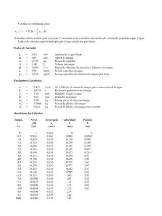 A distância é modelada como
x x U t a ti i x iϩ ϭ ϩ ⌬ ϩ ⌬1 1
2
1
2
,
A incerteza deste modelo para a posição é consistente com a incerteza do modelo do sistema de propulsão a jato d´água.
Análise do carrinho impulsionado por jato d´água criado por gravidade:
Dados de Entrada:
g ϭ 9,81 m/s2
Aceleração da gravidade
H ϭ 500 mm Altura do tanque
Mc ϭ 0,155 kg Massa do carrinho
᭙ ϭ 1,00 L Volume do tanque
␤ ϭ 0,100 (—) Razão do diâmetro do jato para o diâmetro do tanque
␳ ϭ 999 kg/m3
Massa específica da água
␳ЈЈ ϭ 0,819 kg/m2
Massa específica do material do tanque (por área)
Parâmetros Calculados:
a ϭ 0,471 (—) (a2
ϭ) Razão da massa do tanque para a massa inicial de água
b ϭ 0,0313 sϪ1
Parâmetro geométrico da solução
d ϭ 5,05 mm Diâmetro do jato d’água
D ϭ 50,5 mm Diâmetro do tanque
Mc ϭ 1,00 kg Massa inicial de água no tanque
Mp ϭ 0,0666 kg Massa de plástico do tanque
Mt ϭ 0,222 kg Massa de plástico do tanque mais carrinho
Resultados dos Cálculos:
Tempo, Nível Aceleração Velocidade Posição
t y/H ax U X
(s) (—) (m/s2
) (m/s) (m)
0 1 0,161 0 0
0,5 0,903 0,160 0,080 0,0201
1,0 0,810 0,159 0,160 0,080
1,5 0,723 0,158 0,239 0,180
2,0 0,640 0,157 0,317 0,319
2,5 0,583 0,158 0,395 0,497
3,0 0,490 0,154 0,473 0,714
3,5 0,423 0,153 0,550 0,97
4,0 0,360 0,152 0,626 1,26
4,5 0,303 0,151 0,702 1,60
5,0 0,250 0,150 0,777 1,97
5,5 0,203 0,148 0,852 2,37
6,0 0,160 0,147 0,925 2,82
6,5 0,123 0,145 1,00 3,30
7,0 0,0900 0,144 1,07 3,82
7,5 0.0625 0,142 1,14 4,37
8,0 0,0400 0,141 1,21 4,96
8,03 0,0388 0,141 1,22 5,00
9,0 0,0100 0,137 1,35
9,5 0,0025 0,135 1,42
10,0 0,0000 0,133 1,49
CAP004/4 11/6/02, 9:30 AM63
 