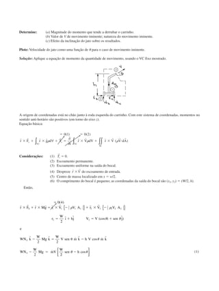 Determine: (a) Magnitude do momento que tende a derrubar o carrinho.
(b) Valor de V de movimento iminente; natureza do movimento iminente.
(c) Efeito da inclinação do jato sobre os resultados.
Plote: Velocidade do jato como uma função de ␪ para o caso de movimento iminente.
Solução: Aplique a equação de momento da quantidade de movimento, usando o VC fixo mostrado.
A origem de coordenadas está no chão junto à roda esquerda do carrinho. Com este sistema de coordenadas, momentos no
sentido anti-horário são positivos (em torno do eixo z).
Equação básica:
ϭ ϭ
ϫ ϩ ϫ ϩ ϭ ϫ ϩ ϫ и
0 1 0 2( ) ( )
( )
r r r r r r r r r r r
r F r g d T
t
r V dV r V V dAs
VC
s
SC
VC
␳ ␳ ␳∀
∂
∂∫ ∫∫∫
Considerações: (1)
r
Ts ϭ 0.
(2) Escoamento permanente.
(3) Escoamento uniforme na saída do bocal.
(4) Despreze
r r
r Vϫ do escoamento de entrada.
(5) Centro de massa localizado em x ϭ w/2.
(6) O comprimento do bocal é pequeno; as coordenadas da saída do bocal são (x2, y2) ϭ (W/2, h).
Então,
ϭ
ϫ ϩ ϫ ϭ ϫ Ϫ ϩ ϫ Ϫ
ϭ ϩ ϭ ϩ
Ϫ ϭ ␪ Ϫ
Ϫ ϭ
0 4
2
2 2
2
1 1 1 1 2 2 2 2 2
2 2
4
4
( )
ˆ ˆ (cos ˆ)
ˆ ˆ ˙ ˆ cos ˙ ˆ
˙
r r r r r r r r
r F r Mg r V V A r V V A
r
W
ı hj V V i sen j
e
WN k
W
Mg k
W
V sen m k h V m k
WN
W
Mg mV
W
S ␳ ␳
␪ ␪
␪
{ } { }
22
sen h␪ ␪Ϫ cos



(1)
CAP004/4 11/6/02, 9:30 AM65
 
