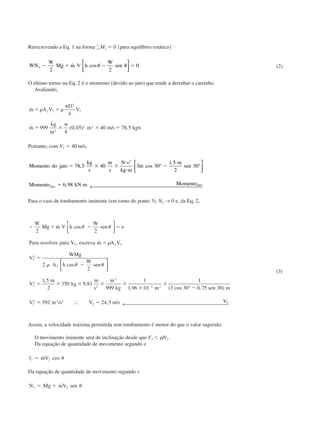 Reescrevendo a Eq. 1 na forma ΑM3 ϭ 0 {para equilíbrio estático}
WN
W
Mg m V h
W
sen4
2 2
0Ϫ ϩ Ϫ ϭ˙ cos␪ ␪


 (2)
O último termo na Eq. 2 é o momento (devido ao jato) que tende a derrubar o carrinho.
Avaliando,
˙
˙ ( , ) / , /
m A V
D
V
m
kg
m
m m s kg s
ϭ ␳ ϭ ␳
␲
ϭ ϫ
␲
ϫ ϭ
2 2
2
2
3
2 2
4
999
4
0 05 40 78 5
Portanto, com V2 ϭ 40 m/s,
Momento do jato
kg
s
m
s
N s
kg m
m
m
sen
Momento kN m Momentojato jato
ϭ ϫ ϫ
и
и
Ϫ
ϭ и
78 5 40 3 30
1 5
2
30
6 98
2
, cos
,
,
° °



← 
Para o caso de tombamento iminente (em torno do ponto 3), N4 → 0 e, da Eq. 2,
Ϫ ϩ Ϫ ϭ
ϭ
ϭ
Ϫ
ϭ ϫ ϫ ϫ ϫ
ϫ
ϫ
ϪϪ
W
Mg m V h
W
sen o
Para resolver para V escreva m A V
V
WMg
A h
W
sen
V
m
kg
m
s
m
kg m sen m
V
2 2
2
2
1 5
2
350 9 81
999
1
1 96 10
1
3 30 0 75 30
2 2 2
2
2
2
2
2
2
3
3 2
2
˙ cos
, ˙
cos
,
,
, ( cos , )
␪ ␪
␳
␳ ␪ ␪








°
22 2 2
2592 24 3 2ϭ ϭm s V m s V/ , /∴ ← 
(3)
Assim, a velocidade máxima permitida sem tombamento é menor do que o valor sugerido.
O movimento iminente será de inclinação desde que F3 Ͻ µN3.
Da equação de quantidade de movimento segundo x
f mV3 2ϭ ˙ cos ␪
Da equação de quantidade de movimento segundo y
N Mg mV sen3 2ϭ ϩ ˙ ␪
CAP004/5 11/4/02, 2:37 PM66
 