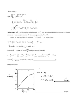 Equação básica:
ϭ ϭ ϭ
ϫ ϩ ϫ ϩ
ϭ ϭ
Ϫ ϫ ␻ ϫ ϩ ␻ ϫ ␻ ϫ ϩ ␻ ϫ
ϭ
ϭ ϫ ϩ ϫ и
0 1 0 2 0 3
0 5 0 6
2
0 6
( ) ( ) ( )
( ) ( )
( )
( )
r r r
r r r r r r r
r r r r r r
r F r g d T
r V r r d
t
r V d r V V dA
S
VC
eixo
xyz
VC
xyz
VC
xyz
SC
xyz
∫
∫
∫ ∫
∀
[ ] ∀
∂
∂
∀
␳
␳
␳ ␳
Considerações: (1)
r
FS ϭ 0. (2)Torques de campo anulam-se. (3)
r
Teixo ϭ 0. (4)Arrasto aerodinâmico desprezível. (5) Nenhuma
componente ˆk da aceleração centrípeta. (6) Escoamento permanente. (7) L Ӷ R.
Analise um braço do regador. Da geometria,
r r
r ri r Riϭ ϭˆ , ˆno VC no jato. Então,
Ϫ ϫ ␻ ϫ ϭ ϫ Ϫ ϭϪ
ϫ ␻ ϫ ϭ ␻ Ϫ ϭϪ␻
Ϫ␻ ϭϪ ϭ
␻ ϭ ϭ
r r r
r V d Ri Vsen j
Q QRV
sen k
ri k Vi Vr k VR A k
E inando k VR A
QRV
sen por to com VA Q
V
R
sen V
Q
xyz
VC
VC
2
3 3
2 2
3
3
3
2
2
[ ] ∀∫
∫
␳ ␪ ␳ ␳ ␪
␳
␳ ␳ ␪
␪
ˆ ( ˆ) ˆ
ˆ ( ˆ ˆ) ˆ; ˆ
lim ˆ, , tan , / ,
;
AA
Q
d
m
m s
m s
m
s m
sen sen rad s
ϭ ϭ ϫ ϫ ϫ ϫ ϭ
␻ ϭ ϫ ϫ ϭ ␪ ␻
Ϫ
4
3
4
3
68 10
1
0 00635 60
11 9
11 9
1
0 152
78 3
2
3
3
2 2
␲ ␲
␪
min ( , )
min
, /
,
,
, / ← 
Traçando os gráficos:
(graus)
Para
Gráfico
CAP004/5 11/4/02, 2:37 PM68
 