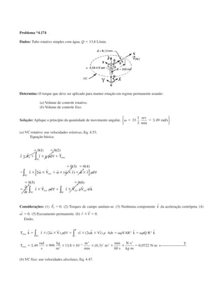 Problema *4.174
Dados: Tubo rotativo simples com água. Q ϭ 13,8 L/min.
Determine: O torque que deve ser aplicado para manter rotação em regime permanente usando:
(a) Volume de controle rotativo.
(b) Volume de controle fixo.
Solução: Aplique o princípio da quantidade de movimento angular, ␻ ϭ ϭ33
1
3
3 49
rev
rad s
min
, /





(a) VC rotativo: use velocidades relativas, Eq. 4.53.
Equação básica:
ϭ ϭ
ϫ ϩ ϫ ϩ
ϭ ϭ
Ϫ ϫ ␻ ϫ ϩ ␻ ϫ ␻ ϫ ϩ ␻ ϫ
ϭ ϭ
ϭ ϫ ϩ ϫ ␳ и
0 1 0 2
0 3 0 4
2
0 5 0 6
( ) ( )
( ) ( )
( )
( ) ( )
r r r r
r r r r r r r r
r r r r r r
r F r g d T
r V r r d
t
r V d r V V d
S
VC
eixo
xyz
VC
xyz
VC
xyz
SC
xyz
␳
␳
␳
∀
[ ] ∀
∂
∂
∀
∫
∫
∫ ∫ AA
Considerações: (1)
r
FS ϭ 0. (2) Torques de campo anulam-se. (3) Nenhuma componente ˆk da aceleração centrípeta. (4)
r˙ .␻ ϭ 0 (5) Escoamento permanente. (6)
r r
r Vϫ ϭ 0.
Então,
T k r V d rı k Vı Adr VAR k Q R k
T
rad
s
kg
m
m
m
s
N s
kg m
N m
T
eixo
o
R
VC
eixo
ˆ ( ) ˆ ( ˆ ˆ) ˆ ˆ
, ,
min
( , )
min
,
ϭ ϫ ␻ ϫ ϭ ϫ ␻ ϫ ϭ ␻ ϭ ␻
ϭ ϫ ϫ ϫ ϫ ϫ ϫ
и
и
ϭ иϪ
r r r
2 2
3 49 999 13 8 10 0 3
60
0 0722
2 2
3
3
3
2 2
2
␳ ␳ ␳ ␳∀
← 
∫∫
(b) VC fixo: use velocidades absolutas, Eq. 4.47.
CAP004/5 11/4/02, 2:37 PM69
 