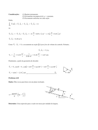 Considerações: (1) Regime permanente.
(2) Escoamento incompressível, ␳ ϭ constante.
(3) Escoamento uniforme em cada seção.
Então,
SC
V dA V A V A V A∫
r r r r r r r r
и ϭ и ϩ и ϩ и ϭ1 1 2 2 3 3 0
ou
r r r r r r
r r
V A V A V A ı
m
s
ı m j
m
s
j m
V A m s
3 3 1 1 2 2
2 2
3 3
3
4 0 05 8 0 01
0 28
и ϭϪ и Ϫ и ϭϪ и Ϫ Ϫ Ϫ ϫ
и ϭ
ˆ , ( ˆ) ( ˆ) , ˆ
, /
Como
r r
V A3 3 0и Ͼ , o escoamento na seção ቤ é para fora do volume de controle. Portanto,
r r
V A V A
V
A
m
s m
m
s
m s
3 3 3 3
3
3
3
2
3
1
0 28
1
0 06
0 28 4 67
и ϭ
ϭ ϫ ϭ ϫ ϭ,
,
, , /
Finalmente, a partir da geometria do desenho
r
r r
V V sen ı V j
m
s
sen ı
m
s
j
V ı j m s V
3 3 3
3
4 67 60 4 67 60
4 04 2 34 3
ϭ Ϫ ϭ ϫ Ϫ ϫ
ϭ Ϫ
␪ ␪ˆ cos ˆ , ˆ , cos ˆ
, ˆ , ˆ /
° °
← 
Problema 4.20
Dados: Óleo escoa para baixo em um plano inclinado.
u
gsen
hy
y
ϭ Ϫ
␳ ␪
µ






2
2
Determine: Uma expressão para a vazão em massa por unidade de largura.
CAP004/1 11/8/02, 9:41 AM7
 