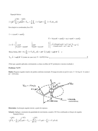 Equação básica:
ϭ ϭ
ϫ ϩ ϫ ϩ ϭ ϫ ϩ ϫ и
0 1 0 2( ) ( )
r r r r r r r r r r
r F r g d T
t
r V d r V V dAS eixo
VC
xyz
SCVC
␳ ␳ ␳∀
∂
∂
∀∫ ∫∫
Em relação às coordenadas fixas XY,
r
r
r r
r r ı sen j
V V ı sen j r sen ı j
r V
i j k
r rsen o
V r sen Vsen r o
k rVsen r
rvsen r sen
r k
Dessa forma
ϭ ϩ
ϭ ϩ ϩ ␻ Ϫ ϩ
ϫ ϭ
Ϫ ␻ ϩ ␻
ϭ ϩ ␻
Ϫ ϩ ␻
ϭ␻
(cos ˆ ˆ)
(cos ˆ ˆ) ( ˆ cos ˆ)
ˆ ˆ ˆ
cos
cos cos
ˆ ( cos cos
cos )
ˆ
␪ ␪
␪ ␪ ␪ ␪
␪ ␪
␪ ␪ ␪ ␪
␪ ␪ ␪
␪ ␪ ␪
2 2 2
2 2 2
2
,, / ˆ ˆ
ˆ ˆ ( ( )); ,
∂ ∂ { }
← 
∫t e r V V dA R k Q Q R k e
T k Q R k como no caso a T N m T
SC
xyz
eixo
ϭ ϫ и ϭ ␻ ϩ ϭ ␻
ϭ ␻ ϭ и
0
0 0722
2 2
2
r r r r
␳ ␳ ␳
␳
{Note que, quando aplicadas corretamente, as duas escolhas de VC produzem o mesmo resultado.}
Problema *4.175
Dados: Pequeno regador rotativo de jardim conforme mostrado. O torque de atrito no pivô é zero. I ϭ 0,1 kgиm2
. A vazão é
Q ϭ 4,0 L/min.
Determine: Aceleração angular inicial, a partir do repouso.
Solução: Aplique o momento da quantidade de movimento, usando o VC fixo confinando os braços do regador.
Equação básica:
Ӎ 0 1 0 2 0 3( ) ( ) ( )ϭ ϭ
ϫ ϩ ϫ ϩ ϭ ϫ ϩ ϫ и
r r r r r r r r r r r
r F r g d T
t
r V d r V V dAS
VC
eixo
VC SC
␳ ␳ ␳∀
∂
∂
∀∫ ∫ ∫
suprimento
(manométrica)
CAP004/5 11/4/02, 2:37 PM70
 