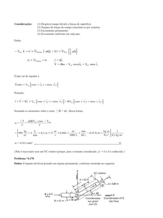 Considerações: (1) Despreze torque devido a forças de superfície.
(2) Torques de forças de campo cancelam-se por simetria.
(3) Escoamento permanente.
(4) Escoamento uniforme em cada jato.
Então,
Ϫ ϭ ϫ Ϫ ϩ ϫ
ϫ ϭ
ϭ ␻ Ϫ ϩ␪
T k r V Q r V Q
r V r Ri
V R V i V sen i
eixo entrada jato
entrada r
rel re z
ˆ ( ) ( )
( ) ˆ
( cos )ˆ ˆ
r r r r
r r r
r
␳ ␳
␣ ␣
{ } 





2
1
2
0
1
Ӎ
O jato sai do regador a
r
V abs V i sen irel z( ) cos ( ˆ ) (ˆ )ϭ Ϫ ϩ␣ ␣␪[ ]
Portanto,
r r
r V Ri V i sen i RV i sen ir rel z rel zϫ ϭ ϫ Ϫ ϩ ϭ Ϫ ϩ Ϫˆ cos ( ˆ ) (ˆ ) cos ( ˆ ) ( ˆ )␣ ␣ ␣ ␣␪ ␪[ ] [ ]
Somando os momentos sobre o rotor, Α
r r
M Iϭ ␻ . Dessa forma,
˙
cos
min
, ,
min
,
,
˙ , / ˙
␻ ϭ ϭ
Ϫ
ϭ ϫ ϫ ϫ ϫ ϫ ϫ Ϫ и ϫ
и
и и
␻ ϭ ␻
ΑT
I
QRV T
I
kg
m
L
m
m
s
m
L s
N m
kg m
N s kg m
rad s
rel eixo␳ ␣
999 4 0 2 17 0 866
1000 60
0 18
1
0 1
0 161
3
3
2 2
2






← 
{Não é necessário usar um VC rotativo porque, para o instante considerado,
r
␻ ϭ 0 e I é conhecido.}
Problema *4.178
Dados: Conjunto de bocal girando em regime permanente, conforme mostrado no esquema
Coordenadas
xyz giram
com VC
VC rotativo
Coordenadas XYZ
são fixas
CAP004/5 11/4/02, 2:37 PM71
 