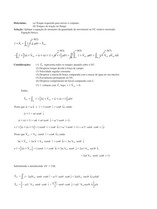 Determine: (a) Torque requerido para mover o conjunto.
(b) Torques de reação no flange.
Solução: Aplique a equação do momento da quantidade de movimento ao VC rotativo mostrado.
Equação básica:
Ϸ 0 2
0 3 0 5 0 7
2
( )
( ) ( ) ( )
( ) ˙
r r r r r
r r r r r r r r r r r r r r
r F r g d T
r V r r d
t
r V d r V V dA
S
VC
eixo
VC
xyz xyz
VC
xyz
VC
xyz
ϫ ϩ ϫ ϩ
ϭ ϭ ϭ
Ϫ ϫ ␻ ϫ ϩ ␻ ϫ ␻ ϫ ϩ ␻ ϫ ϭ ϫ ϩ ϫ и
∫
∫ ∫ ∫
∀
[ ] ∀
∂
∂
∀
␳
␳ ␳ ␳
Considerações: (1)
r
TVC representa todos os torques atuando sobre o VC.
(2) Despreze torque devido à força de campo.
(3) Velocidade angular constante.
(4) Despreze a massa do braço comparada com a massa de água no seu interior.
(5) Escoamento permanente no VC.
(6) Despreze comprimento do bocal comparado com L.
(7)
r
r colinear com
r
V, logo,
r r
r Vxyzϫ ϭ 0.
Então,
r r r r r r r
r r
r r
r r r
r r r r
T r V r d
Posto que k e r l sen ı k então
r l sen j
r k l sen j l sen ı
e r r
VC xyz
VC
ϭ ϫ ␻ ϫ ϩ␻ ϫ ␻ ϫ
␻ ϭ ␻ ϭ ϩ
␻ ϫ ϭ ␻
␻ ϫ ␻ ϫ ϭ ␻ ϫ␻ ϭ ␻ Ϫ
ϫ ␻ ϫ ␻ ϫ
2
2
( )
ˆ ( ˆ cos ˆ),
ˆ
( ) ˆ ˆ ( ˆ)
( )
[ ] ∀
[
∫ ␳
␪ ␪
␪
␪ ␪
]]
[ ]
ϭ ϩ ϫ␻ Ϫ ϭ ␻ Ϫ
ϭ ϩ
␻ ϫ ϭ ␻ ϫ ϩ ϭ ␻
ϫ ␻ ϫ ϭ
l sen ı k l sen ı l sen j
Posto que V V sen ı k então
V k V sen ı k V sen j
e r V l sen ı
xyz VC
xyz VC VC
xyz
( ˆ cos ˆ) ( ˆ) cos ( ˆ)
( ˆ cos ˆ),
ˆ ( ˆ cos ˆ) ˆ
( ˆ
␪ ␪ ␪ ␪ ␪
␪ ␪
␪ ␪ ␪
␪
2 2 2
2 2 2
2
r
r r
r r r
ϩϩ ϫ ␻ ϭ ␻
ϩ ␻ Ϫ
cos ˆ) ˆ ˆ
cos ( ˆ)
␪ ␪ ␪
␪ ␪
k V sen j l V sen k
l V sen ı
VC VC
VC
2 2
2
2
Substituindo e introduzindo d dl∀ ∀ϭ ,
r
r
T lV sen i l sen j lV sen k Adl
T L V sen i
L
sen j L V sen k A
VC VC VC
L
VC VC VC
ϭ Ϫ ␻ Ϫ ␻ ϩ ␻ ␳
ϭ Ϫ ␻ Ϫ
␻
ϩ␻
( cos ˆ cos ˆ ˆ)
cos ˆ cos ˆ ˆ
2 2
3
2 2 2
0
2
2 3
2 2
␪ ␪ ␪ ␪ ␪
␪ ␪ ␪ ␪ ␪ ␳
∫




CAP004/5 11/4/02, 2:37 PM72
 