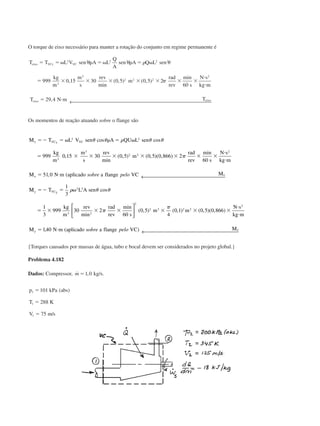 O torque de eixo necessário para manter a rotação do conjunto em regime permanente é
T T L V sen A L
Q
A
sen A Q L sen
kg
m
m
s
rev
m
rad
rev s
N s
kg m
T N m T
eixo VCz VC
eixo eixo
ϭ ϭ ␻ ␳ ϭ ␻ ␳ ϭ ␻
ϭ ϫ ϫ ϫ ϫ ϫ ϫ ϫ
и
и
ϭ и
2 2 2 2 2 2
3
3
2 2 2
2
999 0 15 30 0 5 0 5 2
60
29 4
␪ ␪ ␳ ␪
␲,
min
( , ) ( , )
min
, ← 
Os momentos de reação atuando sobre o flange são
M T L V sen A QU L sen
kg
m
m
s
rev
m
rad
rev s
N s
kg m
M N m aplicado a flange VC M
x VC VC
x
x
x
ϭϪ ϭ ␻ ␳ ϭ ␻
ϭ ϫ ϫ ϫ ϫ ϫ ϫ ϫ
и
и
ϭ и
2 2
3
3
2 2
2
999 0 15 30 0 5 0 5 0 866 2
60
51 0
␪ ␪ ␳ ␪ ␪
␲
cos cos
,
min
( , ) ( , )( , )
min
, ( sobre pelo ← 
MM T L A sen
kg
m
rev rad
rev s
m m
N s
kg m
M N m aplicado a flange VC M
y VC
y
y
y
ϭϪ ϭ ␻
ϭ ϫ ϫ ϫ ϫ ϫ ϫ
и
и
ϭ и
1
3
1
3
999 30 2
60
0 5
4
0 1 0 5 0 866
140
2 3
3 2
2
3 3 2 2
2
␳ ␪ ␪
␲
␲
cos
min
min
( , ) ( , ) ( , )( , )
, ( )






← sobre pelo 
{Torques causados por massas de água, tubo e bocal devem ser considerados no projeto global.}
Problema 4.182
Dados: Compressor, ˙ ,m ϭ1 0 kg/s.
p kPa abs
T K
V m s
1
1
1
101
288
75
ϭ
ϭ
ϭ
( )
/
CAP004/5 11/4/02, 2:37 PM73
 