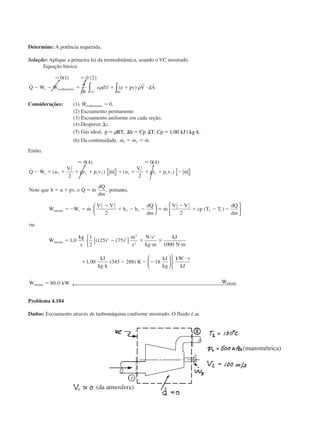 Determine: A potência requerida.
Solução: Aplique a primeira lei da termodinâmica, usando o VC mostrado.
Equação básica:
ϭ ϭ
Ϫ Ϫ ϭ ϩ ϩ и
0 1 0 2( ) ( )
˙ ˙ ˙ ( )Q W W
t
e d e pv V dAs cisalhamento
SCVC
∂
∂
∀ ∫∫ ␳ ␳
r r
Considerações: (1) ˙ .Wcisalhamento ϭ 0
(2) Escoamento permanente.
(3) Escoamento uniforme em cada seção.
(4) Despreze ⌬z.
(5) Gás ideal, p RT h Cp T Cp kJ kg kϭ ⌬ ϭ ⌬ ϭ и␳ , ; , / .1 00
(6) Da continuidade, ˙ ˙ ˙.m m m1 2ϭ ϭ
Então,
Ϸ Ϸ0 4 0 4
2 2
2
2
2
2
2 1 2 1
1
2
1 1 1
2
2
1
2
2 1
( ) ( )
˙ ˙ ( ) ˙ ( ) ˙
, ˙ ˙ , tan ,
˙ ˙ ˙
Q W u
V
gz p v m u
V
gz p v m
Note que h u pv e Q m
dQ
dm
por to
W W m
V V
h h
dQ
dm
s
entrada s
Ϫ ϭ ϩ ϩ ϩ ϩ ϩ ϩ ϩ Ϫ
ϭ ϩ ϭ
ϭϪ ϭ
Ϫ
ϩ Ϫ Ϫ
{ } { }





 ϭϭ
Ϫ
ϩ Ϫ Ϫ
ϭ Ϫ ϫ
и
и
ϫ
и
ϩ
и
Ϫ Ϫ Ϫ
и
ϭ
˙ ( )
˙ , ( ) ( )
, ( )
˙ ,
˙
m
V V
cp T T
dQ
dm
ou
W
kg
s
m
s
N s
kg m
kJ
N m
kJ
kg k
K
kJ
kg
kW s
kJ
W kW
entrada
entrada
2
2
1
2
2 1
2 2
2
2
2
2
1 0
1
2
125 75
1000
1 00 345 288 18
80 0







[ ]









WWentrada
← 
Problema 4.184
Dados: Escoamento através de turbomáquina conforme mostrado. O fluido é ar.
(da atmosfera)
(manométrica)
CAP004/5 11/4/02, 2:37 PM74
 