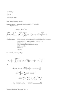 ˙ , /
( )
m kg s
T K
p kPa abs
i
ϭ
ϭ
ϭ
0 8
288
1011
Determine: O trabalho de eixo.
Solução: Aplique a equação da energia, usando o VC mostrado.
Equação básica:
p RT h C T
Q W W W
t
e d u v
V
gz V dAs cisalhamento outros
VC SC
ϭ ⌬ ϭ ⌬
ϭ ϭ ϭ ϭ ϭ
Ϫ Ϫ Ϫ ϭ ϩ ϩ ϩ ϩ и
␳ ␳
␳ ␳ ␳
,
( ) ( ) ( ) ( ) ( )
˙ ˙ ˙ ˙ ( )
0 1 2 0 2 0 3 0 5
2
2
∂
∂
∀∫ ∫
r r
Considerações: (1) Ar comporta-se como gás ideal com calor específico constante.
(2) ˙Wcisalhamento ϭ 0 pela escolha do VC; ˙ .Woutros ϭ 0
(3) Escoamento permanente.
(4) Escoamento uniforme em cada seção.
(5) Despreze ⌬z.
(6) V1 Ϸ 0.
(7) ˙ .Q ϭ 0
Por definição, h ϵ u ϩ pv, logo,
Ӎ 0 (1)
Ϫ ϭ ϩ Ϫ ϩ ϩ ϭ Ϫ ϩ
Ϫ ϭ Ϫ ϩ ϭ Ϫ ϩ
ϭ
˙ ˙ ˙ ˙
˙ ˙ ˙
,
W h
V
m h
V
m m h h
V
ou
W m h h
V
m C T T
V
kg
s
s
s p
1
1
2
2
2
2
2 1
2
2
2 1
2
2
2 1
2
2
2 2 2
2 2
0 8 1





 { } 




 { } 










 ( )



,,
.
( )
( )
˙ , ˙ , ˙
00 403 288
100
10
96 0 96 0
2
2
2
2
3
kJ
kg k
K
m
s
N s
kg m
kJ
N m
kW s
kJ
W kW ou W kW Ws s s
Ϫ
ϩ ϫ
и
и
ϫ
и
и
Ϫ ϭ ϭ Ϫ






← 
{A potência entra no VC porque ˙ .Ws Ͻ 0 }
CAP004/5 11/4/02, 2:37 PM75
 