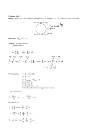 Problema 4.186
Dados: Garrafa, ᭙ ϭ 10 ft3
, contém ar comprimido a p ϭ 3000 psia, T ϭ 140°F. Em t ϭ 0, ˙ , / .m ϭ 0 105 lbm s
Determine: ∂
∂
T
t em t ϭ 0.
Solução: Use o VC mostrado.
Equação básica:
0
0 1 0 2 0 3 0 3 0 4 0 5
2
2
2
2
ϭ ϩ и
Ϫ Ϫ Ϫ ϭ ϩ ϩ ϩ ϩ и
ϭ ϩ ϩ
∂
∂
∀
∂
∂
∀
∫ ∫
∫∫
t
d V dA
Q W W W
t
e d u pv
V
gz V dA
e u
V
gz
VC SC
S cisalhamento outros
SCVC
␳ ␳
␳ ␳
r r
r r
( ) ( ) ( ) ( ) ( ) ( )
˙ ˙ ˙ ˙ ( )
Ϸ Ϸ
Considerações: (1) ˙Q ϭ 0 (isolado).
(2) ˙ .Ws ϭ 0
(3) ˙ ˙ .W Wcisalhamento outrosϭ ϭ 0
(4) Despreze V2
.
(5) Despreze ⌬z.
(6) Gás perfeito, u ϭ cvT.
(7) Propriedades uniformes na garrafa e na saída.
Da continuidade,
O
M
t
m
M
t
mVC VC
ϭ ϩ ϭϪ
∂
∂
∴
∂
∂
˙ ˙
Da primeira lei,
O
t
u d u
p
m
u
M
t
M
u
t
u
p
m
O u m M
T
t
u
p
mCV
ϭ ϩ ϩ
ϭ ϩ ϩ ϩ
ϭ Ϫ ϩ ϩ ϩ
∂
∂
∀






∂
∂
∂
∂






∂
∂






∫ ␳
␳
␳
␳
˙
˙
( ˙ ) ˙
CAP004/5 11/4/02, 2:37 PM76
 