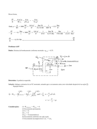 Dessa forma,
∂
∂ ∀ ∀
°
°
∴
∂
∂
°
T
t
m p
M c
m p
c
m p
c
Onde
p
RT
lbf
in
in
ft
lbm R
ft lbf R
lbm
ft
T
t
lbm
s
lbf
in
in
ft ft
lbm R
Btu
Btu
ft
V V V
ϭ Ϫ ϭ ϭ Ϫ
ϭ ϭ ϫ ϫ
и
и
ϫ ϭ
ϭ Ϫ ϫ ϫ ϫ ϫ
и
ϫ
и
˙ / ˙ ˙
,
,
,
,
␳
␳ ␳ ␳
␳
2
2
2
2 3
2
2
2 3
3000
144
53 3
1
600
13 5
0 1 3000
144 1
10 0 171 778 lbflbf
ft
lbm
T
t
R s
T
t
ϫ
ϭ Ϫ
1
13 5
0 178
2
6
2
( , )
, /
∂
∂
°
∂
∂← 
Problema 4.187
Dados: Sistema de bombeamento conforme mostrado. ␩bomba ϭ 0,75.
Determine: A potência requerida.
Solução: Aplique a primeira lei ao VC mostrado, notando que o escoamento entra com velocidade desprezível na seção ቢ.
Equação básica:
ϭ ϭ ϭ
Ϫ Ϫ Ϫ ϭ ϩ ϩ и
ϭ ϩ ϩ
0 1 0 1 0 2
2
2
( ) ( ) ( )
˙ ˙ ˙ ˙ ( )Q W W W
t
e d e
p
V dA
e u
V
gz
eixo cisalhamento outros
SCVC
∂
∂
∀ ∫∫ ␳
␳
␳
r r
Considerações: (1) ˙ ˙ .W Wcisalhamento outrosϭ ϭ 0
(2) Escoamento permanente.
(3) V1 Ϸ 0.
(4) z1 Ϸ 0.
(5) p1 ϭ 0 (manométrica).
(6) Escoamento uniforme em cada seção.
(7) Escoamento incompressível; V1A1 ϭ V2A2.
(manométrica)
água
CAP004/5 11/4/02, 2:37 PM77
 