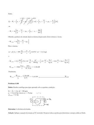 Então,
Ӎ 0 3 0 4 0 5
2 2
2
1
1
2
1
1
2
2
2
2
2
2 2
2
2 2 1
( ) ( ) ( )
˙ ˙ ˙ ˙
˙ ˙
ϭ ϭ
Ϫ ϭ ϩ ϩ ϩ Ϫ ϩ ϩ ϩ ϩ
Ϫ ϭ ϩ ϩ ϩ Ϫ Ϫ
␦
Q W u
V
gz
p
m u
V
gz
p
m
ou
W m
p V
gz u u
Q
dm
s
s
␳ ␳
␳





 { }





 { }










Obtenha a potência de entrada ideal ou mínima desprezando efeitos térmicos. Assim,
Ϫ ϭ
␳
ϩ ϩ˙ ˙,W m
p V
gzs ideal
2 2
2
2
2






Para o sistema,
˙ ( , ) , /
˙ , , ( ) ,
˙
,
,
m V A
kg
m
m
s
m kg s
e
W
kg
s
N
m
m
kg
m
s
N s
kg m
m
s
m
N s
kg m
W
N m
s ideal
s ideal
ϭ ϭ ϫ ϫ ϭ
Ϫ ϭ ϫ ϫ ϩ ϫ
и
и
ϩ ϫ ϫ
и
и
ϭϪ
и
␳
␲
2 2 3
2 2
5
2
3
2
2
2
2
2
2
999 3
4
0 075 13 2
13 2 1 70 10
999
1
2
3 9 81 2
2560






ss
kW s
N m
kW
Finalmente
W
W kW
kW Ws real
s ideal
s real
ϫ
и
и
ϭϪ
ϭ
␩
ϭ
Ϫ
ϭϪ
10
2 56
2 56
0 75
3 41
3
,
,
˙
˙ ,
,
,
˙
,
,
,
← 
Problema 4.188
Dados: Bomba centrífuga para água operando sob as seguintes condições:
D1 ϭ D2 ϭ 4 in. Q ϭ 300 gpm
p1 ϭ 8 in de Hg (vácuo), p2 ϭ 35 psig z1 ϭ z2
℘entrada ϭ 9,1 hp
Determine: A eficiência da bomba.
Solução:Aplique a equação da energia aoVC mostrado. Despreze todas as perdas para determinar a energia cedida ao fluido.
CAP004/5 11/4/02, 2:37 PM78
 