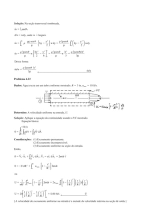 Solução: Na seção transversal sombreada,
˙
, arg
˙
˙
˙ /
m udA
dA wdy onde w l ura
m
g sen
hy
y
wdy
gsen
hy
y
wdy
m
gsen
w
hy y gsen
w
h gsen wh
Dessa forma
m w
gsen
o
h
o
h
o
h
ϭ
ϭ ϭ
ϭ Ϫ ϭ Ϫ
ϭ Ϫ ϭ ϭ
ϭ
∫
µ






µ






µ



 µ µ
∫ ∫
␳
␳
␳ ␪ ␳ ␪
␳ ␪ ␳ ␪ ␳ ␪
␳
2 2 2
2 2 3 2 3 2 3
2
2 2
2 6 3 3
␪␪ h
m u
3
3µ ← 
˙ /
Problema 4.23
Dados: Água escoa em um tubo conforme mostrado. R ϭ 3 in, umáx ϭ 10 ft/s.
Determine: A velocidade uniforme na entrada, U.
Solução: Aplique a equação da continuidade usando o VC mostrado.
Equação básica:
ϭ
ϭ ϩ и
0 1
0
( )
∂
∂
∀∫ ∫t
␳ ␳d V dA
VC SC
r r
Considerações: (1) Escoamento permanente.
(2) Escoamento incompressível.
(3) Escoamento uniforme na seção de entrada.
Então,
0 2
0 1 2
1
1 2 2 1
1 1 2 2 2 2
2
2
2
2
2
2
2
0
1
ϭ и ϩ и ϭ ϭ
ϭϪ ϩ Ϫ
ϭ Ϫ ϭ Ϫ
r r r r r r
V A V dA V uı dA rdr ı
U R u
r
R
rdr
ou
U
R
u
r
R
rdr u
r
R
máx
o
R
máx
o
R
máx
ባ∫
∫
∫ ∫


















; ˆ, ˆ␲
␲ ␲
␲
␲
rr
R
d
r
R
U
r
R
r
R
ft s U





















 ← ϭ Ϫ ϭ20
1
2
1
4
5 00
2 4
0
1
, /
{A velocidade do escoamento uniforme na entrada é a metade da velocidade máxima na seção de saída.}
CAP004/1 11/8/02, 9:41 AM8
 