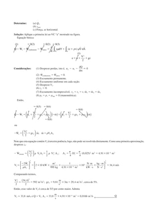 Determine: (a) Q2.
(b) zmáx.
(c) Força, se horizontal.
Solução: Aplique a primeira lei ao VC “a” mostrado na figura.
Equação básica:
( ) ( ) ( ) ( )
˙ ˙ ˙ ( )
( )
1 0 2 0 2 0 3
1
2
2
ϭ ϭ ϭ
Ϫ Ϫ Ϫ ϭ ϩ ϩ и
ϭ ϩ ϩ
Q W W W
t
e d e V dA
e u
V
gz
s cisalhamento outros
VC Sc
∂
∂
∀∫ ∫␳ ␳pv
r r
Considerações: (1) Despreze perdas, isto é, u u
dQ
dm
2 1 0Ϫ Ϫ Ϸ
(2) ˙ ˙ .W Wcisalhamento outrosϭ ϭ 0
(3) Escoamento permanente.
(4) Escoamento uniforme em cada seção.
(5) Despreze V1.
(6) z1 ϭ 0.
(7) Escoamento incompressível, v v v2 1 1 2 3ϭ ϭ ϭ ϭ, ˙ ˙ ˙m m m
(8) p2 ϭ p1 ϭ patm ϭ 0 (manométrica).
Então,
Ϸ 0 5 0 6
0 8
2 2
0 8
2
1
1
2
1 1 2
2
2
2 2 2
2
2
2 2 2
( ) ( )
( )
˙ ˙ , ˙ ˙
( )
˙ ˙ ; ˙
ϭ
ϭ
Ϫ ϭ ϩ ϩ ϩ Ϫ ϩ ϩ ϩ ϩ
ϭ
Ϫ ϭ ϩ ϭ
Q W u
V
gz p m u
V
gz m
ou
W
V
gz m m V A
s
s
v p v





 ( ) 




( )





 ␳
Note que esta equação contém V2 à terceira potência, logo, não pode ser resolvida diretamente. Como uma primeira aproximação,
despreze z2:
Ϫ ϭ ϭ ϭ ϭ ϫ
Ϫ
ϭ ϫ ϫ ϫ
ϫ
ϫ
и
и
ϫ
и
и
Ϫ
Ϫ
˙ ; ( , ) ,
˙
,
W
V
V A V A A D m m
V
W
A
kW
m
kg m
N m
kW s
kg m
N s
entrada
s
Ӎ
Ӎ
2
2
2 2 2
3
2 2 2
2 2 2 4 2
2
2
1
3 3
4 2
3
2
2
1
2 4 4
0 025 4 91 10
2
2 10
999
1
4 91 10
10












␳ ␳
␲ ␲
␳






1
3
34 4ϭ , /m s
Comparando termos,
V
m s gz
m
s
m m s2
2 2
2 2
2 2
2 2
2
34 4
2
592 9 81 3 29 4Ӎ
,
/ ; , , /
( )
ϭ ϭ ϫ ϭ , cerca de 5%.
Então, esse valor de V2 é cerca de 5/3 por cento maior. Admita
V m s e Q V A
m
s
m m s Q2 2 2
4 2 3
33 8 33 8 4 91 10 0 0166Ӎ , / , , , , /ϭ ϭ ϫ ϫ ϭϪ
← 
CAP004/5 11/4/02, 2:38 PM80
 