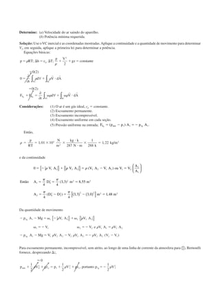 Determine: (a) Velocidade do ar saindo do aparelho.
(b) Potência mínima requerida.
Solução: Use oVC inercial e as coordenadas mostradas.Aplique a continuidade e a quantidade de movimento para determinar
V2, em seguida, aplique a primeira lei para determinar a potência.
Equações básicas:
p RT h c T
p V
gz cons te
t
d V dA
F F
t
d V dA
p
VC SC
S B
VC SC
z z
ϭ ⌬ ϭ ⌬ ϩ ϩ ϭ
ϭ
ϭ ϩ и
ϭ
ϩ ϭ ␻ ϩ ␻ и
␳
␳
␳ ␳
␳ ␳
; ; tan
( )
( )
2
2
0 2
0
0 2
∂
∂
∀
∂
∂
∀
∫ ∫
∫ ∫
r r
r r
Considerações: (1) O ar é um gás ideal, cp ϭ constante.
(2) Escoamento permanente.
(3) Escoamento incompressível.
(4) Escoamento uniforme em cada seção.
(5) Pressão uniforme na entrada; F p p A p AS atm gz
ϭ Ϫ ϭϪ( ) .1 1 1 1
Então,
␳ ϭ ϭ ϫ ϫ
и
и
ϫ ϭ
p
RT
N
m
kg k
N m k
kg m1 01 10
287
1
288
1 225
2
3
, , /
e da continuidade
0
4 4
3 3 8 55
4 4
3 3 3 0 1 48
1 1 2 2 2 2 1 1 1 2
2
1
1 0
2 2 2 2
2 0
2
2
2 2 2 2 2
ϭ Ϫ ϩ ϭ Ϫ ϭ
ϭ ϭ ϭ
ϭ Ϫ ϭ Ϫ ϭ
␳ ␳ ␳
␲ ␲
␲ ␲
V A V A V A V A ou V V
A
A
Então A D m m
A D D m m
{ } { } 





( ) ( )[ ]
( )
( , ) ,
( ) , , ,
Da quantidade de movimento
Ϫ Ϫ ϭ ␻ Ϫ ϩ␻
␻ ϭϪ ␻ ϭϪ ϭ
Ϫ Ϫ ϭ Ϫ ϭϪ Ϫ
p A Mg V A V A
V V e V A V A
p A Mg V V A V V A V A V V
g
g
1 1 1 1 1 2 2 2
1 1 2 2 1 1 2 2
1 1 1 2 2 2 2 2 2 2 2 1
␳ ␳
␳ ␳
␳ ␳ ␳
{ } { }
( )
Para escoamento permanente, incompressível, sem atrito, ao longo de uma linha de corrente da atmosfera para ቢ, Bernoulli
fornece, desprezando ⌬z,
Ϸ 0
1
2
1
2
1
2
0
2
1 1
2
1 1 1
2
p V gz p V gz por to p Vatm o gϩ ϩ ϭ ϩ ϩ ϭϪ␳ ␳ ␳, tan
CAP004/5 11/4/02, 2:38 PM82
 