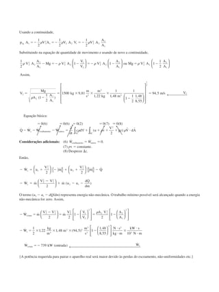 Usando a continuidade,
p A V A V A V V A
A
A
g1 1 1
2
1 2 2 1 2
2
2
2
1
1
2
1
2
1
2
ϭϪ ϭϪ ϭϪ␳ ␳ ␳
Substituindo na equação de quantidade de movimento e usando de novo a continuidade,
1
2
1 1 1
1
2
1
1
2
1500 9 81
1 22
1
1
2
2
2
2
1
2
2
2
1
2
2
2
2
2
1
2
2
2
2
1
2
2
2
1
2
3
␳ ␳ ␳ ␳
␳
V A
A
A
Mg V A
V
V
V A
A
A
ou Mg V A
A
A
Assim
V
Mg
A
A
A
kg
m
s
m
kg
Ϫ ϭϪ Ϫ ϭϪ Ϫ ϭ Ϫ
ϭ
Ϫ
ϭ ϫ ϫ ϫ


















,
( )
,
, ,, ,
,
, /
48
1
1
1
2
1 48
8 55
94 52
1
2
2
m
m s V
Ϫ
ϭ


















← 
Equação básica:
ϭ ϭ ϭ ϭ
Ϫ Ϫ Ϫ ϭ ϩ ϩ ϩ ϩ и
0 6 0 6 0 2 0 7 0 8
2
2
( ) ( ) ( ) ( ) ( )
˙ ˙ ˙ ˙ ( )
Ϸ
Q W W W
t
c d u v
V
gz V dAs cisalhamento outros
VC SC
∂
∂
∀∫ ∫␳ ␳p
r r
Considerações adicionais: (6) ˙ ˙ .W Wcisalhamento outrosϭ ϭ 0
(7) pv ϭ constante.
(8) Despreze ⌬z.
Então,
Ϫ ϭ ϩ Ϫ ϩ ϩ Ϫ
Ϫ ϭ
Ϫ
ϩ Ϫ Ϫ
˙ ˙ ˙ ˙
˙ ˙ ˙ ( )
W u
V
m u
V
m Q
W m
V V
m u u
dQ
dm
s
s
1
1
2
2
2
2
2
2
1
2
2 1
2 2
2





 { } 




 { }






O termo (u2 Ϫ u1 Ϫ dQ/dm) representa energia não-mecânica. O trabalho mínimo possível será alcançado quando a energia
não-mecânica for zero. Assim,
Ϫ ϭ
Ϫ
ϭ Ϫ ϭ Ϫ
Ϫ ϭ ϫ ϫ ϫ Ϫ
˙ ˙ ˙
˙ , , ( , )
,
/minW m
V V
m
V V
V
A V A
A
W
kg
m
m
m
s
s
s
2
2
1
2
2
2
1
2
2
2 2
3
2
1
2
3
2 3
3
3
2 2
1
2
1
1
2
1 22 1 48 94 5 1
1 48
8


































␳
,,
˙ ( )
˙
/min
55 10
739
2
2
3














← 
N s
kg m
kW s
N m
W kW entrada Ws s
и
и
ϫ
и
и
ϭϪ
{A potência requerida para pairar o aparelho real será maior devido às perdas do escoamento, não-uniformidades etc.}
CAP004/5 11/4/02, 2:38 PM83
 