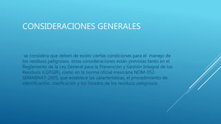 CONSIDERACIONES GENERALES
se considera que deben de existir ciertas condiciones para el manejo de
los residuos peligrosos, estas consideraciones están previstas tanto en el
Reglamento de la Ley General para la Prevención y Gestión Integral de los
Residuos (LGPGIR), como en la norma oficial mexicana NOM-052-
SEMARNAT-2005, que establece las características, el procedimiento de
identificación, clasificación y los listados de los residuos peligrosos.
 