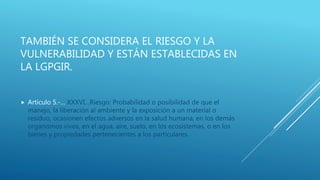 TAMBIÉN SE CONSIDERA EL RIESGO Y LA
VULNERABILIDAD Y ESTÁN ESTABLECIDAS EN
LA LGPGIR.
 Artículo 5.-… XXXVI…Riesgo: Probabilidad o posibilidad de que el
manejo, la liberación al ambiente y la exposición a un material o
residuo, ocasionen efectos adversos en la salud humana, en los demás
organismos vivos, en el agua, aire, suelo, en los ecosistemas, o en los
bienes y propiedades pertenecientes a los particulares.
 