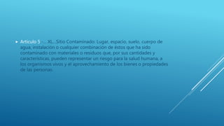  Artículo 5.-… XL…Sitio Contaminado: Lugar, espacio, suelo, cuerpo de
agua, instalación o cualquier combinación de éstos que ha sido
contaminado con materiales o residuos que, por sus cantidades y
características, pueden representar un riesgo para la salud humana, a
los organismos vivos y el aprovechamiento de los bienes o propiedades
de las personas.
 