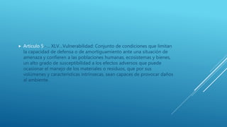  Artículo 5.-… XLV…Vulnerabilidad: Conjunto de condiciones que limitan
la capacidad de defensa o de amortiguamiento ante una situación de
amenaza y confieren a las poblaciones humanas, ecosistemas y bienes,
un alto grado de susceptibilidad a los efectos adversos que puede
ocasionar el manejo de los materiales o residuos, que por sus
volúmenes y características intrínsecas, sean capaces de provocar daños
al ambiente.
 