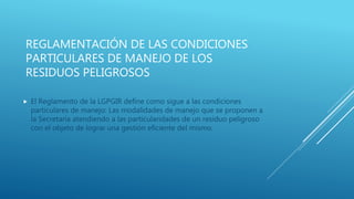 REGLAMENTACIÓN DE LAS CONDICIONES
PARTICULARES DE MANEJO DE LOS
RESIDUOS PELIGROSOS
 El Reglamento de la LGPGIR define como sigue a las condiciones
particulares de manejo: Las modalidades de manejo que se proponen a
la Secretaría atendiendo a las particularidades de un residuo peligroso
con el objeto de lograr una gestión eficiente del mismo.
 