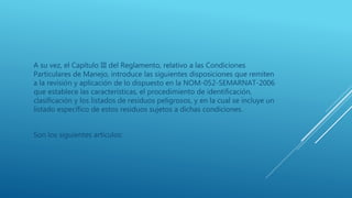 A su vez, el Capítulo III del Reglamento, relativo a las Condiciones
Particulares de Manejo, introduce las siguientes disposiciones que remiten
a la revisión y aplicación de lo dispuesto en la NOM-052-SEMARNAT-2006
que establece las características, el procedimiento de identificación,
clasificación y los listados de residuos peligrosos, y en la cual se incluye un
listado específico de estos residuos sujetos a dichas condiciones.
Son los siguientes artículos:
 