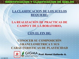 LA CLASIFICACION DE LOS SUELOS
REQUIERE:
LA REALIZACIÓN DE PRACTICAS DE
CAMPO Y DE LA BORATORIO,
CON EL FIN DE:
CONOCER SU COMPOSICIÓN
GRANULOMETRICA Y SUS
CARACTERISTICAS DE PLASTICIDAD
IDENTIFICACION Y CLASIFICACION DE SUELOS
Prof: Romel Gallardo A.
 
