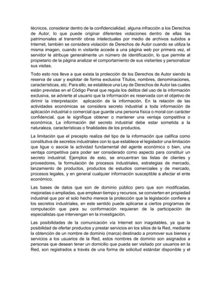técnicos, considerar dentro de la confidencialidad, alguna infracción a los Derechos
de Autor, lo que puede originar diferentes violaciones dentro de ellas las
patrimoniales al transmitir obras intelectuales por medio de archivos subidos a
Internet, también se considera violación de Derechos de Autor cuando se utiliza la
misma imagen, cuando in visitante accede a una página web por primera vez, el
servidor le atribuye generalmente un número de identificación, lo que permite al
propietario de la página analizar el comportamiento de sus visitantes y personalizar
sus visitas.
Todo esto nos lleva a que exista la protección de los Derechos de Autor siendo la
reserva de usar y explotar de forma exclusiva Títulos, nombres, denominaciones,
características, etc. Para ello, se establece una Ley de Derechos de Autor las cuales
están previstas en el Código Penal que regula los delitos del uso de la información
exclusiva, se advierte al usuario que la información es reservada con el objetivo de
dirimir la interpretación aplicación de la información. En la relación de las
actividades económicas se considera secreto industrial a toda información de
aplicación industrial o comercial que guarde una persona física o moral con carácter
confidencial, que le signifique obtener o mantener una ventaja competitiva o
económica. La información del secreto industrial debe estar sometida a la
naturaleza, características o finalidades de los productos.
La limitación que el precepto realiza del tipo de la información que califica como
constitutiva de secretos industriales con lo que establece el legislador una limitación
que ligue o asocie la actividad fundamental del agente económico o bien, una
ventaja competitiva para poder ser considerado como aspecto para constituir un
secreto industrial; Ejemplos de esto, se encuentran las listas de clientes y
proveedores, la formulación de procesos industriales, estrategias de mercado,
lanzamiento de productos, productos de estudios comerciales y de mercado,
procesos legales, y en general cualquier información susceptible a afectar el ente
económico.
Las bases de datos que son de dominio público pero que son modificadas,
mejoradas o ampliadas, que emplean tiempo y recursos, se convierten en propiedad
industrial que por el solo hecho merece la protección que la legislación confiere a
los secretos industriales, en este sentido puede aplicarse a ciertos programas de
computación que para su conformación requieran de la participación de
especialistas que intervengan en la investigación.
Las posibilidades de la comunicación vía Internet son inagotables, ya que la
posibilidad de ofertar productos y prestar servicios en los sitios de la Red, mediante
la obtención de un nombre de dominio (marca) destinado a promover sus bienes y
servicios a los usuarios de la Red, estos nombres de dominio son asignados a
personas que desean tener un domicilio que pueda ser visitado por usuarios en la
Red, son registrados a través de una forma de solicitud estándar disponible y el
 