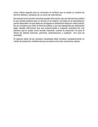 único criterio seguido para su concesión es verificar que no exista un nombre de
dominio idéntico, necesario de un punto de vista técnico.
Se excluye como secreto industrial aquella información que sea del dominio público
lo que resulta evidente para un técnico en la materia, con base en la interpretación
previa disponible o la que deba ser divulgada en disposición legal por orden judicial.
No se considera que entre al dominio público o que sea designado por disposición
legal, aquella información que sea proporcionada a cualquier autoridad por una
persona que lo posea como secreto industrial, cuando la proporción es para el
efecto de obtener licencias, permisos, autorizaciones y cualquier otro acto de
autoridad.
El régimen titular de los secretos industriales debe constituir verdaderamente un
medio de protección confidencial que se estima como bien económico valioso.
 