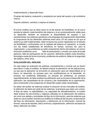 Implementación y desarrollo físico.
Pruebas del sistema, evaluación y aceptación por parte del usuario y de contraloría
interna.
Soporte cotidiano, cambios y mejoras al sistema.
El primer análisis que se debe hacer es el del estudio de factibilidad, en el cual e
estudia la relación costo-beneficio del sistema y si es conductualmente viable para
su desarrollo, también se evaluarán la disponibilidad de equipos y sus
características, los sistemas operativos y los lenguajes de programación disponibles
la congruencia de los diferentes sistemas entre otros. En los casos en los que el
sistema ya esté implementado, debe revisarse los puntos registrados en el estudio
de factibilidad y confrontarlos con la realidad del sistema en operación, si cumple
con las metas establecidas de beneficios en tiempo, recursos etc. para la
organización, y que problemas se están presentando dentro del sistema, es común
encontrar problemas como falta de participación y revisión por parte de la alta
gerencia, falta de participación de los usuarios, deficiente análisis costo-beneficio,
tecnología usada de forma incorrecta, problemas de auditoría, fallas en la seguridad
del sistema ,entre otros.
EVALUACIÓN DEL ANÁLISIS
En esta etapa se evaluarán las políticas, procedimientos y normas que se tienen
para llevar a cabo el análisis, se deberá evaluar la planeación de las aplicaciones,
ya sea que la aplicación se encuentre en planeación para ser desarrollada en el
futuro, en desarrollo, en proceso pero con modificaciones en el desarrollo, en
proceso con problemas detectados, en proceso sin problemas, en proceso
esporádicamente; se debe analizar la justificación que se do para el desarrollo de la
aplicación, las necesidades de los usuarios y las necesidades de la organización,
para comprender si los programas en desarrollo suplen estas necesidades.
Es deber del auditor de sistemas evaluar la situación de los manuales de análisis,
la obtención de datos por parte de los sistemas, la jerarquía que estos van a tener,
el flujo de estos, su aplicabilidad y su capacidad de retroalimentación, el auditor
debe evaluar los documentos y registros utilizados en la elaboración del sistema,
así como sus salidas y actividades de flujo de la información, para los sistemas que
estén en uso el auditor centrará sus análisis en el Manual del Usuario, la descripción
del flujo de información, descripción y distribución de la información, manual de
formas, manual de reportes, lista e archivos y especificación, definición de bases de
datos, definición de redes.
 