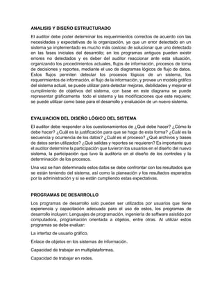 ANALISIS Y DISEÑO ESTRUCTURADO
El auditor debe poder determinar los requerimientos correctos de acuerdo con las
necesidades y expectativas de la organización, ya que un error detectado en un
sistema ya implementado es mucho más costoso de solucionar que uno detectado
en las fases iniciales del desarrollo; en los programas antiguos pueden existir
errores no detectados y es deber del auditor reaccionar ante esta situación,
organizando los procedimientos actuales, flujos de información, procesos de toma
de decisiones y reportes, mediante el uso de diagramas lógicos de flujo de datos.
Estos flujos permiten detectar los procesos lógicos de un sistema, los
requerimientos de información, el flujo de la información, y provee un modelo gráfico
del sistema actual, se puede utilizar para detectar mejoras, debilidades y mejorar el
cumplimiento de objetivos del sistema, con base en este diagrama se puede
representar gráficamente todo el sistema y las modificaciones que este requiere;
se puede utilizar como base para el desarrollo y evaluación de un nuevo sistema.
EVALUACION DEL DISEÑO LÓGICO DEL SISTEMA
El auditor debe responder a los cuestionamientos de ¿Qué debe hacer? ¿Cómo lo
debe hacer? ¿Cuál es la justificación para que se haga de esta forma? ¿Cuál es la
secuencia y ocurrencia de los datos? ¿Cuál es el proceso? ¿Qué archivos y bases
de datos serán utilizados? ¿Qué salidas y reportes se requieren? Es importante que
el auditor determine la participación que tuvieron los usuarios en el diseño del nuevo
sistema, la participación que tuvo la auditoría en el diseño de los controles y la
determinación de los procesos.
Una vez se han determinado estos datos se debe confrontar con los resultados que
se están teniendo del sistema, así como la planeación y los resultados esperados
por la administración y si se están cumpliendo estas expectativas.
PROGRAMAS DE DESARROLLO
Los programas de desarrollo solo pueden ser utilizados por usuarios que tiene
experiencia y capacitación adecuada para el uso de estos, los programas de
desarrollo incluyen: Lenguajes de programación, ingeniería de software asistido por
computadora, programación orientada a objetos, entre otras. Al utilizar estos
programas se debe evaluar:
La interfaz de usuario gráfico.
Enlace de objetos en los sistemas de información.
Capacidad de trabajar en multiplataformas.
Capacidad de trabajar en redes.
 