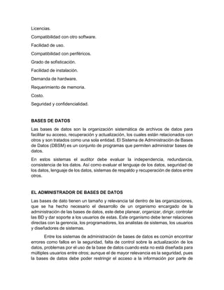 Licencias.
Compatibilidad con otro software.
Facilidad de uso.
Compatibilidad con periféricos.
Grado de sofisticación.
Facilidad de instalación.
Demanda de hardware.
Requerimiento de memoria.
Costo.
Seguridad y confidencialidad.
BASES DE DATOS
Las bases de datos son la organización sistemática de archivos de datos para
facilitar su acceso, recuperación y actualización, los cuales están relacionados con
otros y son tratados como una sola entidad. El Sistema de Administración de Bases
de Datos (DBSM) es un conjunto de programas que permiten administrar bases de
datos.
En estos sistemas el auditor debe evaluar la independencia, redundancia,
consistencia de los datos. Así como evaluar el lenguaje de los datos, seguridad de
los datos, lenguaje de los datos, sistemas de respaldo y recuperación de datos entre
otros.
EL ADMINISTRADOR DE BASES DE DATOS
Las bases de dato tienen un tamaño y relevancia tal dentro de las organizaciones,
que se ha hecho necesario el desarrollo de un organismo encargado de la
administración de las bases de datos, este debe planear, organizar, dirigir, controlar
las BD y dar soporte a los usuarios de estas. Este organismo debe tener relaciones
directas con la gerencia, los programadores, los analistas de sistemas, los usuarios
y diseñadores de sistemas.
Entre los sistemas de administración de bases de datos es común encontrar
errores como fallos en la seguridad, falta de control sobre la actualización de los
datos, problemas por el uso de la base de datos cuando esta no está diseñada para
múltiples usuarios entre otros; aunque el de mayor relevancia es la seguridad, pues
la bases de datos debe poder restringir el acceso a la información por parte de
 