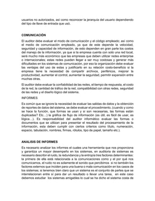 usuarios no autorizados, así como reconocer la jerarquía del usuario dependiendo
del tipo de llave de entrada que usó.
COMUNICACIÓN
El auditor debe evaluar el modo de comunicación y el código empleado; así como
el medio de comunicación empleado, ya que de este depende la velocidad,
seguridad y capacidad de información, de esto dependen en gran parte los costos
del manejo de la información, ya que si la empresa cuenta con solo una red local,
será mucho más económico que las empresas que deben utilizar redes enterprise
o internacionales; estas redes pueden llegar a ser muy costosas y generar más
dificultades en los sistemas de comunicación, por eso la organización debe evaluar
las ventajas del uso de estas y justificarlo en su relación costo-beneficio si la
empresa tiene la necesidad de compartir archivos, periféricos, mejorar la
productividad, aumentar el control, aumentar la seguridad, permitir expansión entre
muchas otras.
El auditor debe evaluar la confiabilidad de las redes, el tiempo de respuesta, el costo
de la red, la cantidad de tráfico de la red, compatibilidad con otras redes, seguridad
de las redes y el diseño lógico del sistema.
INFORMES
Es común que se ignore la necesidad de evaluar las salidas de datos y la obtención
de reportes de datos del sistema, se debe evaluar el procedimiento, (cuando y como
se hace la función, que formas se usan y si son necesarias, las formas están
duplicadas? Etc…) la gráfica de flujo de información (es útil, es fácil de usar, es
lógica…). Es responsabilidad del auditor informático evaluar las formas o
documentos que se utilizan para presentar el resultado del procesamiento de la
información, esta deben cumplir con ciertos criterios como título, numeración,
espacio, tabulación, nombres, firmas, rótulos, tipo de papel, tamaño etc.).
ANALISIS DE INFORMES
Es necesario analizar los informes el cuales una herramienta que nos proporciona
y garantiza un mayor desempeño en los sistemas, en auditoria de sistemas es
necesario describir el ruido, la redundancia y la entropía tres factores determinantes:
la primera de ella está relacionada a la comunicaciones como y el por qué nos
comunicamos, el ruido no es solamente el sonido que percibimos si no también los
factores externos que inciden para una buena o mala comunicación en los casos de
los sistemas; si tenemos bien claro que un sistema es el conjunto de partes que se
interrelacionan entre sí para dar un resultado o llevar una tarea, en este caso
debemos estudiar los sistemas amigables lo cual se ha dicho el sistema costa de
 