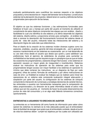 evaluado periódicamente para cuantificar los avances respecto a los objetivos
propuestos y toma decisiones en mejora del bienestar de la empresa. La estructura
estándar de la planeación de proyectos deberá tener en cuenta y definida las fechas
programadas para ejecución de las tareas.
El objetivo es que los sistemas funcionen, y las estimaciones funcionales para
fortalecer el buen uso y manejo por parte del usuario al momento de utilizarlo el
cumplimiento de estos objetivos comprende tres etapas que son análisis , diseño y
factibilidad lo cual una identifica la otra elabora y la última desarrolla los objetivos
del sistema, diseña estima y proporciona errores para corregirlos , el análisis nos
dará a conocer la descripción del funcionamiento funcional del sistema desde el
punto de vista del usuario, indicando todas las interacciones del sistema y la
descripción lógica de cada dato que obtendremos.
Para el diseño de la creación de los sistemas inciden diversos sujetos como los
asesores, analistas, usuarios, gerente del área encargada etc. , por lo general un
excesivo mantenimiento en los sistemas es ocasionando por un mal desarrollo de
su uso esto inicia desde el usuario que desea que quiere y para satisfacer sus
preferencias hará el ejercicio de estándares de pruebas para aumentar su
confiabilidad en las tareas que los requiera surge un paradigma que es que en todas
las ocasiones los programadores y asesores tengan fácil acceso a los sistemas en
operación causara un mayor grado de inseguridad e incertidumbre. Debemos
evaluar los instructivos de operación de los sistemas para evitar que los
programadores tengan acceso con mayor facilidad a los sistemas en operación lo
mínimo que debe contener los instructivos es un diagrama de flujo por cada
programa, cifras de control, fórmulas de verificación y por ultimo instrucciones en
caso de error. La finalidad es evaluar los trabajos que se realicen para iniciar las
operaciones de un sistema este comprende evaluación integral adecuación y
aceptación por parte del usuario, la configuración de los sistemas de cómputo
comprende la interacción de numerosas y complejas decisiones de carácter técnico,
las entrevistas a usuarios son herramientas necesarias para la comparación de
datos proporcionados y la dirección de la parte informática desde el activo más
valioso que son los usuarios, al momento de hacer la encuesta observaremos los
puntos de vista del consumidor y si en algo está fallando tomaremos correctivos
oportunamente.
ENTREVISTAS A USUARIOS YD ERECHOS DE AUDITOR
La entrevista es un herramienta útil como fuente de información para saber cómo
operan los sistemas no siempre es la más adecuada puesto que el entrevistador
tiene la facilidad de escoger que quiere que el entrevistado conteste, desde el punto
de vista los sistemas deben cumplir los objetivos por los cuales son utilizados ser
 