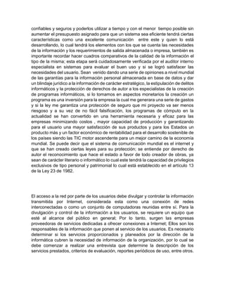 confiables y seguros y poderlos utilizar a tiempo y con el menor tiempo posible sin
aumentar el presupuesto asignado para que un sistema sea eficiente tendrá ciertas
características como una excelente comunicación entre este y quien lo está
desarrollando, lo cual tendrá los elementos con los que se cuenta las necesidades
de la información y los requerimientos de salida almacenada o impresa, también es
importante recordar hacer cuadros comparativos de la calidad de la información el
tipo de la misma; esta etapa será cuidadosamente verificada por el auditor interno
especialista en sistemas para evaluar el buen uso y si se logró satisfacer las
necesidades del usuario. Sean venido dando una serie de opiniones a nivel mundial
de las garantías para la información personal almacenada en base de datos y dar
un blindaje jurídico a la información de carácter estratégico, la estipulación de delitos
informáticos y la protección de derechos de autor a los especialistas de la creación
de programas informáticos, si lo tomamos en aspectos monetarios la creación un
programa es una inversión para la empresa la cual me generara una serie de gastos
y si la ley me garantiza una protección de seguro que mi proyecto va ser menos
riesgoso y a su vez de no fácil falsificación, los programas de cómputo en la
actualidad se han convertido en una herramienta necesaria y eficaz para las
empresas minimizando costos , mayor capacidad de producción y garantizando
para el usuario una mayor satisfacción de sus productos y para los Estados un
producto más y un factor económico de rentabilidad para el desarrollo sostenible de
los países siendo las TIC motor ascendente para un mejor camino de la economía
mundial. Se puede decir que el sistema de comunicación mundial es el internet y
que se han creado ciertas leyes para su protección; se entiende por derecho de
autor el reconocimiento que hace el estado a favor de todo creador de obras, ya
sean de carácter literario o informático lo cual este tendrá la capacidad de privilegios
exclusivos de tipo personal y patrimonial lo cual está establecido en el artículo 13
de la Ley 23 de 1982.
El acceso a la red por parte de los usuarios debe divulgar y controlar la información
transmitida por Internet, considerada esta como una conexión de redes
interconectadas o como un conjunto de computadoras reunidas entre sí. Para la
divulgación y control de la información a los usuarios, se requiere un equipo que
esté al alcance del público en general; Por lo tanto, surgen las empresas
proveedoras de servicios dedicadas a ofrecer conexiones a Internet; Ellos son los
responsables de la información que ponen al servicio de los usuarios. Es necesario
determinar si los servicios proporcionados y planeados por la dirección de la
informática cubren la necesidad de información de la organización, por lo cual se
debe comenzar a realizar una entrevista que determine la descripción de los
servicios prestados, criterios de evaluación, reportes periódicos de uso, entre otros.
 