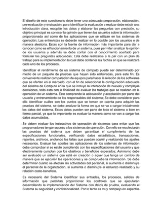 El diseño de este cuestionario debe tener una adecuada preparación, elaboración,
pre-evaluación y evaluación, para identificar la evaluación a realizar debe existir una
introducción clara, recopilar los datos y elaborar las preguntas con precisión, su
objetivo principal es conocer la opinión que tienen los usuarios sobre la información
proporcionada así como de las aplicaciones que se utilizan en los sistemas de
operación; Las entrevistas se deberán realizar en lo posible con los usuarios o de
manera aleatoria. Estas son la fuente de información más importante para dar a
conocer como es el funcionamiento de un sistema, pues permiten analizar la opinión
de los usuarios y además se debe contar con el conocimiento acertado para
formular las preguntas adecuadas; Esta debe realizarse a la par con un plan de
trabajo para su implementación la cual debe contener las fechas en que se realizará
cada uno de los procesos.
Identificar el rendimiento de un sistema de cómputo puede ser determinado por
medio de un paquete de pruebas que hayan sido elaboradas, para este fin; Es
conveniente realizar comparación de equipos para hacer la relación de los softwares
que se ofertan en el mercado, con el fin de seleccionar la configuración adecuada
del sistema de Computo en la que se incluye la interacción de nuevas y complejas
decisiones, todo esto con la finalidad de evaluar los trabajos que se realizan en la
operación de un sistema. Esto comprende la adecuación y aceptación por parte del
usuario y entrenamiento de los responsables del sistema; Se debe considerar para
ella identificar cuáles son los puntos que se toman en cuenta para adquirir las
pruebas del sistema, se debe analizar la forma en que se va a cargar inicialmente
los datos del sistema. Estos datos pueden ser parte de todo el sistema o bien en
forma parcial, ya que lo importante es evaluar la manera como se van a cargar los
datos acumulados.
Se deben evaluar los instructivos de operación de sistemas para evitar que los
programadores tengan acceso a los sistemas de operación. Con ello se recolectarán
las pruebas del sistema que deben garantizar el cumplimiento de las
especificaciones funcionales, verificando datos estadísticos, transacciones,
reportes, archivos, anotando las fallas que puedan ocurrir y realizando los ajustes
necesarios. Evaluar los aportes las aplicaciones de los sistemas de información
debe comprobar si se están cumpliendo con las especificaciones del usuario y que
efectivamente cumplan con los objetivos y beneficios esperados; Asimismo debe
ser evaluado un sistema que esté en creación o aquel que tenga un cambio de
manera que se ejecuten las operaciones y se compruebe la información. Se debe
determinar cuánto se afectan las actividades del personal, si aumenta o disminuye
el personal de la organización, si aumenta o disminuye el esfuerzo realizado y su
relación costo-beneficio.
Es necesario del Sistema identificar sus entradas, los procesos, salidas de
información que permitan proporcionar los controles que se ejecutarán
desarrollando la implementación del Sistema con datos de prueba, evaluando el
Sistema su seguridad y confidencialidad. Por lo tanto es muy complejo en aspectos
 