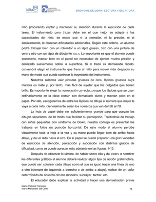 SÍNDROME DE DOWN: LECTURA Y ESCRITURA
María Victoria Troncoso
María Mercedes del Cerro 78
niño procurando captar y mantener su atención durante la ejecución de cada
tarea. El instrumento para trazar debe ser el que mejor se adapte a las
capacidades del niño, de modo que ni la prensión, ni la presión, ni el
deslizamiento, le ofrezcan dificultades adicionales. Según este criterio, un alumno
podrá trabajar bien con un rotulador o un lápiz grueso, otro con una pintura de
cera y otro con un lápiz de dibujante (foto 2). Lo importante es que el alumno pueda
sostenerlo, marcar bien en el papel sin necesidad de ejercer mucha presión y
deslizarlo suavemente sobre la superficie. Si el trazo es demasiado rápido,
convendrá elegir el instrumento que frene al niño para mover más despacio su
mano de modo que pueda controlar la trayectoria del instrumento.
Nosotros solemos usar pinturas gruesas de cera, lápices gruesos cuya
madera es mate y, por tanto, más fácil de sujetar que los delgados que tienen
brillo. Es importante elegir la numeración correcta, porque los lápices que se usan
ordinariamente en la clase común son demasiado duros y marcan poco en el
papel. Por ello, escogeremos de entre los lápices de dibujo el número que mejor le
vaya a cada niño. Generalmente serán los números que van del 5B al 7B.
La hoja de papel debe ser suficientemente grande para que quepan los
dibujos separados, de tal modo que faciliten su percepción. Tratándose de trabajo
con niños pequeños con síndrome de Down, nuestro consejo es presentar los
trabajos en folios en posición horizontal. De este modo el alumno percibe
visualmente toda la hoja a la vez y su mano puede llegar bien de arriba hacia
abajo, y de un lado hacia el otro. En el papel se puede preparar una gran variedad
de ejercicios de atención, percepción y asociación con distintos grados de
dificultad, como se puede apreciar más adelante en las figuras 1-13.
Después de observar la lámina, de hablar sobre ella y de «leer» o nombrar
los diferentes gráficos el alumno deberá realizar algún tipo de acción grafomotora,
que puede ser: colorear cada dibujo como el que es igual, trazar una línea de uno
a otro (siempre de izquierda a derecha o de arriba a abajo), rodear de un color
determinado de acuerdo con los modelos, subrayar, tachar, etc.
El educador debe explicar la actividad y hacer una demostración previa
 